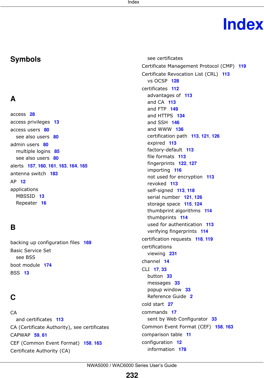  IndexNWA5000 / WAC6000 Series User’s Guide232IndexSymbolsAaccess 28access privileges 13access users 80see also users 80admin users 80multiple logins 85see also users 80alerts 157, 160, 161, 163, 164, 165antenna switch 183AP 12applicationsMBSSID 13Repeater 16Bbacking up configuration files 169Basic Service Setsee BSSboot module 174BSS 13CCAand certificates 113CA (Certificate Authority), see certificatesCAPWAP 59, 61CEF (Common Event Format) 158, 163Certificate Authority (CA)see certificatesCertificate Management Protocol (CMP) 119Certificate Revocation List (CRL) 113vs OCSP 128certificates 112advantages of 113and CA 113and FTP 149and HTTPS 134and SSH 146and WWW 136certification path 113, 121, 126expired 113factory-default 113file formats 113fingerprints 122, 127importing 116not used for encryption 113revoked 113self-signed 113, 118serial number 121, 126storage space 115, 124thumbprint algorithms 114thumbprints 114used for authentication 113verifying fingerprints 114certification requests 118, 119certificationsviewing 231channel 14CLI 17, 33button 33messages 33popup window 33Reference Guide 2cold start 27commands 17sent by Web Configurator 33Common Event Format (CEF) 158, 163comparison table 11configuration 12information 178