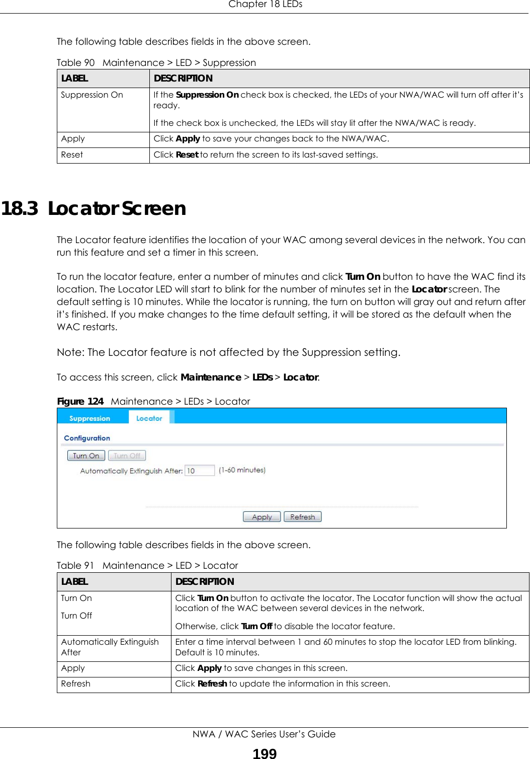  Chapter 18 LEDsNWA / WAC Series User’s Guide199The following table describes fields in the above screen. 18.3  Locator Screen The Locator feature identifies the location of your WAC among several devices in the network. You can run this feature and set a timer in this screen.To run the locator feature, enter a number of minutes and click Turn On button to have the WAC find its location. The Locator LED will start to blink for the number of minutes set in the Locator screen. The default setting is 10 minutes. While the locator is running, the turn on button will gray out and return after it’s finished. If you make changes to the time default setting, it will be stored as the default when the WAC restarts. Note: The Locator feature is not affected by the Suppression setting.To access this screen, click Maintenance &gt; LEDs &gt; Locator.Figure 124   Maintenance &gt; LEDs &gt; LocatorThe following table describes fields in the above screen. Table 90   Maintenance &gt; LED &gt; Suppression LABEL DESCRIPTIONSuppression On If the Suppression On check box is checked, the LEDs of your NWA/WAC will turn off after it’s ready. If the check box is unchecked, the LEDs will stay lit after the NWA/WAC is ready.Apply Click Apply to save your changes back to the NWA/WAC.Reset Click Reset to return the screen to its last-saved settings. Table 91   Maintenance &gt; LED &gt; LocatorLABEL DESCRIPTIONTurn OnTurn OffClick Turn On button to activate the locator. The Locator function will show the actual location of the WAC between several devices in the network.Otherwise, click Turn Off to disable the locator feature.Automatically Extinguish AfterEnter a time interval between 1 and 60 minutes to stop the locator LED from blinking. Default is 10 minutes.Apply Click Apply to save changes in this screen.Refresh Click Refresh to update the information in this screen.