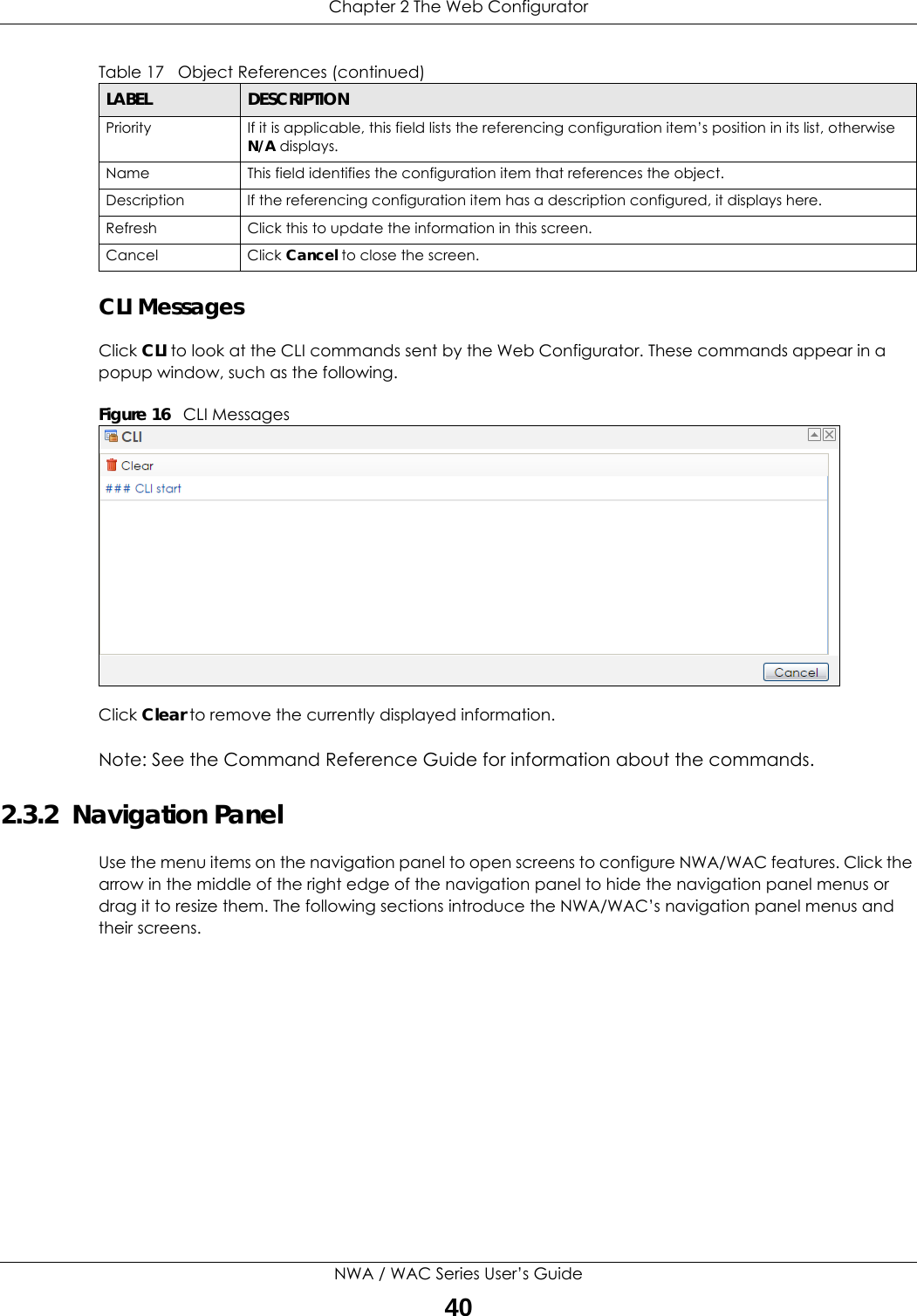 Chapter 2 The Web ConfiguratorNWA / WAC Series User’s Guide40CLI MessagesClick CLI to look at the CLI commands sent by the Web Configurator. These commands appear in a popup window, such as the following.Figure 16   CLI MessagesClick Clear to remove the currently displayed information.Note: See the Command Reference Guide for information about the commands.2.3.2  Navigation PanelUse the menu items on the navigation panel to open screens to configure NWA/WAC features. Click the arrow in the middle of the right edge of the navigation panel to hide the navigation panel menus or drag it to resize them. The following sections introduce the NWA/WAC’s navigation panel menus and their screens.Priority If it is applicable, this field lists the referencing configuration item’s position in its list, otherwise N/A displays.Name This field identifies the configuration item that references the object.Description If the referencing configuration item has a description configured, it displays here. Refresh Click this to update the information in this screen.Cancel Click Cancel to close the screen.Table 17   Object References (continued)LABEL DESCRIPTION