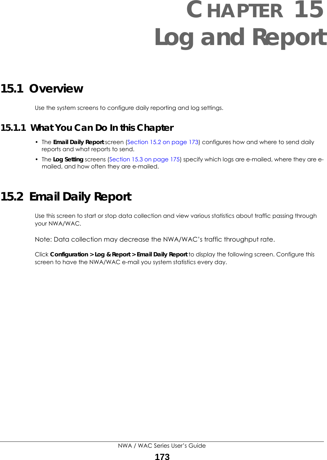 NWA / WAC Series User’s Guide173CHAPTER 15Log and Report15.1  OverviewUse the system screens to configure daily reporting and log settings. 15.1.1  What You Can Do In this Chapter• The Email Daily Report screen (Section 15.2 on page 173) configures how and where to send daily reports and what reports to send.• The Log Setting screens (Section 15.3 on page 175) specify which logs are e-mailed, where they are e-mailed, and how often they are e-mailed.15.2  Email Daily ReportUse this screen to start or stop data collection and view various statistics about traffic passing through your NWA/WAC. Note: Data collection may decrease the NWA/WAC’s traffic throughput rate.Click Configuration &gt; Log &amp; Report &gt; Email Daily Report to display the following screen. Configure this screen to have the NWA/WAC e-mail you system statistics every day. 