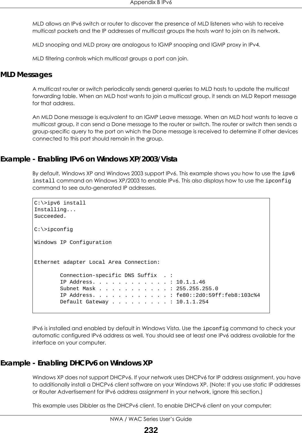 Appendix B IPv6NWA / WAC Series User’s Guide232MLD allows an IPv6 switch or router to discover the presence of MLD listeners who wish to receive multicast packets and the IP addresses of multicast groups the hosts want to join on its network.  MLD snooping and MLD proxy are analogous to IGMP snooping and IGMP proxy in IPv4. MLD filtering controls which multicast groups a port can join.MLD MessagesA multicast router or switch periodically sends general queries to MLD hosts to update the multicast forwarding table. When an MLD host wants to join a multicast group, it sends an MLD Report message for that address.An MLD Done message is equivalent to an IGMP Leave message. When an MLD host wants to leave a multicast group, it can send a Done message to the router or switch. The router or switch then sends a group-specific query to the port on which the Done message is received to determine if other devices connected to this port should remain in the group.Example - Enabling IPv6 on Windows XP/2003/VistaBy default, Windows XP and Windows 2003 support IPv6. This example shows you how to use the ipv6 install command on Windows XP/2003 to enable IPv6. This also displays how to use the ipconfig command to see auto-generated IP addresses.IPv6 is installed and enabled by default in Windows Vista. Use the ipconfig command to check your automatic configured IPv6 address as well. You should see at least one IPv6 address available for the interface on your computer.Example - Enabling DHCPv6 on Windows XPWindows XP does not support DHCPv6. If your network uses DHCPv6 for IP address assignment, you have to additionally install a DHCPv6 client software on your Windows XP. (Note: If you use static IP addresses or Router Advertisement for IPv6 address assignment in your network, ignore this section.)This example uses Dibbler as the DHCPv6 client. To enable DHCPv6 client on your computer:C:\&gt;ipv6 installInstalling...Succeeded.C:\&gt;ipconfigWindows IP ConfigurationEthernet adapter Local Area Connection:        Connection-specific DNS Suffix  . :         IP Address. . . . . . . . . . . . : 10.1.1.46        Subnet Mask . . . . . . . . . . . : 255.255.255.0        IP Address. . . . . . . . . . . . : fe80::2d0:59ff:feb8:103c%4        Default Gateway . . . . . . . . . : 10.1.1.254
