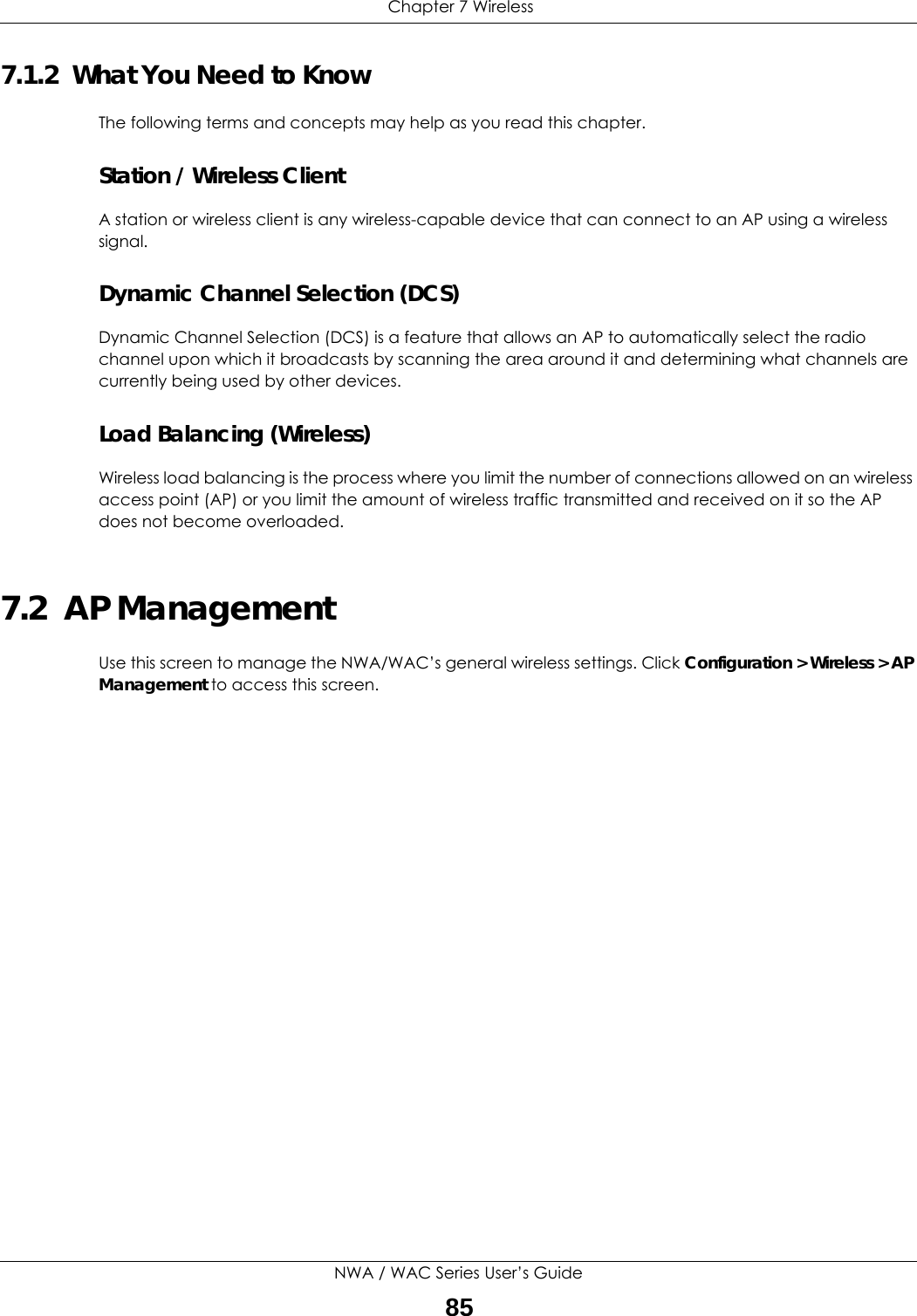  Chapter 7 WirelessNWA / WAC Series User’s Guide857.1.2  What You Need to KnowThe following terms and concepts may help as you read this chapter.Station / Wireless ClientA station or wireless client is any wireless-capable device that can connect to an AP using a wireless signal.Dynamic Channel Selection (DCS)Dynamic Channel Selection (DCS) is a feature that allows an AP to automatically select the radio channel upon which it broadcasts by scanning the area around it and determining what channels are currently being used by other devices.Load Balancing (Wireless)Wireless load balancing is the process where you limit the number of connections allowed on an wireless access point (AP) or you limit the amount of wireless traffic transmitted and received on it so the AP does not become overloaded. 7.2  AP ManagementUse this screen to manage the NWA/WAC’s general wireless settings. Click Configuration &gt; Wireless &gt; AP Management to access this screen. 