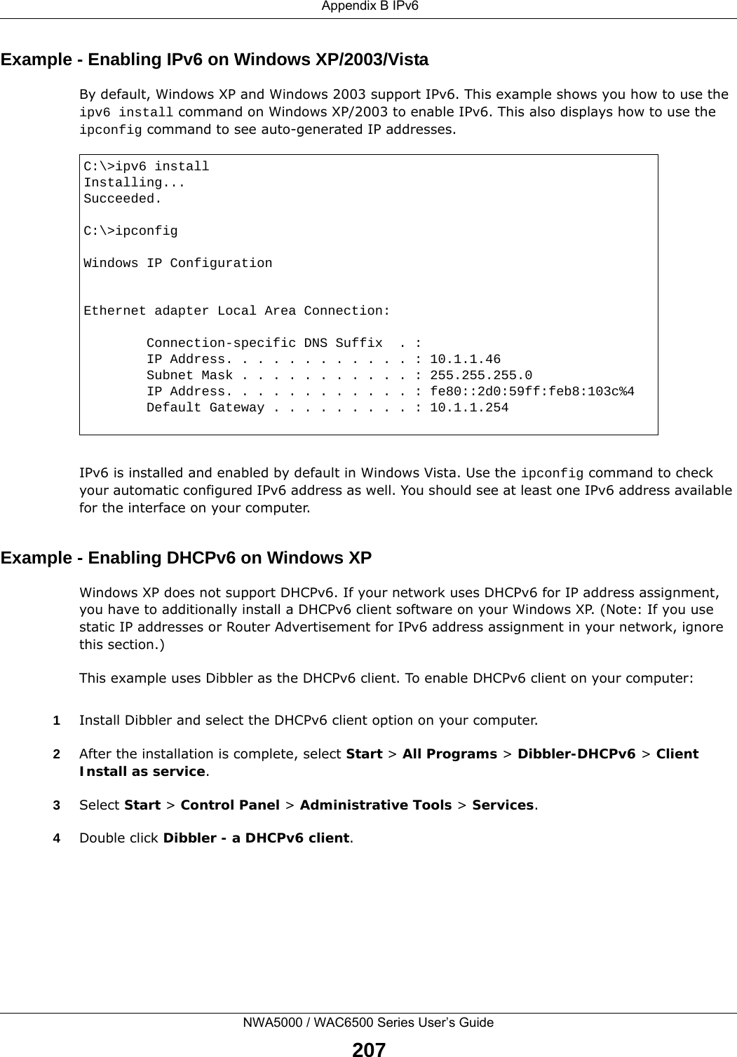  Appendix B IPv6NWA5000 / WAC6500 Series User’s Guide207Example - Enabling IPv6 on Windows XP/2003/VistaBy default, Windows XP and Windows 2003 support IPv6. This example shows you how to use the ipv6 install command on Windows XP/2003 to enable IPv6. This also displays how to use the ipconfig command to see auto-generated IP addresses.IPv6 is installed and enabled by default in Windows Vista. Use the ipconfig command to check your automatic configured IPv6 address as well. You should see at least one IPv6 address available for the interface on your computer.Example - Enabling DHCPv6 on Windows XPWindows XP does not support DHCPv6. If your network uses DHCPv6 for IP address assignment, you have to additionally install a DHCPv6 client software on your Windows XP. (Note: If you use static IP addresses or Router Advertisement for IPv6 address assignment in your network, ignore this section.)This example uses Dibbler as the DHCPv6 client. To enable DHCPv6 client on your computer:1Install Dibbler and select the DHCPv6 client option on your computer.2After the installation is complete, select Start &gt; All Programs &gt; Dibbler-DHCPv6 &gt; Client Install as service.3Select Start &gt; Control Panel &gt; Administrative Tools &gt; Services.4Double click Dibbler - a DHCPv6 client.C:\&gt;ipv6 installInstalling...Succeeded.C:\&gt;ipconfigWindows IP ConfigurationEthernet adapter Local Area Connection:        Connection-specific DNS Suffix  . :         IP Address. . . . . . . . . . . . : 10.1.1.46        Subnet Mask . . . . . . . . . . . : 255.255.255.0        IP Address. . . . . . . . . . . . : fe80::2d0:59ff:feb8:103c%4        Default Gateway . . . . . . . . . : 10.1.1.254