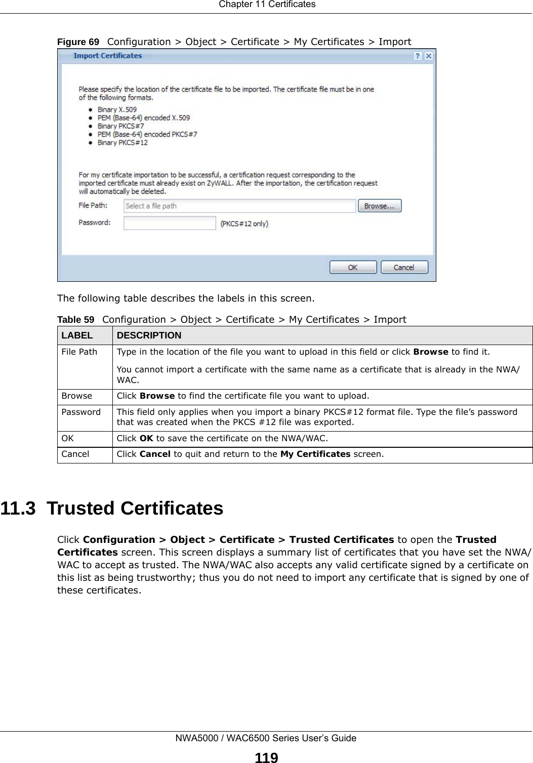  Chapter 11 CertificatesNWA5000 / WAC6500 Series User’s Guide119Figure 69   Configuration &gt; Object &gt; Certificate &gt; My Certificates &gt; ImportThe following table describes the labels in this screen.  11.3  Trusted CertificatesClick Configuration &gt; Object &gt; Certificate &gt; Trusted Certificates to open the Trusted Certificates screen. This screen displays a summary list of certificates that you have set the NWA/WAC to accept as trusted. The NWA/WAC also accepts any valid certificate signed by a certificate on this list as being trustworthy; thus you do not need to import any certificate that is signed by one of these certificates. Table 59   Configuration &gt; Object &gt; Certificate &gt; My Certificates &gt; ImportLABEL DESCRIPTIONFile Path  Type in the location of the file you want to upload in this field or click Browse to find it.You cannot import a certificate with the same name as a certificate that is already in the NWA/WAC.Browse Click Browse to find the certificate file you want to upload. Password This field only applies when you import a binary PKCS#12 format file. Type the file’s password that was created when the PKCS #12 file was exported. OK Click OK to save the certificate on the NWA/WAC.Cancel Click Cancel to quit and return to the My Certificates screen.