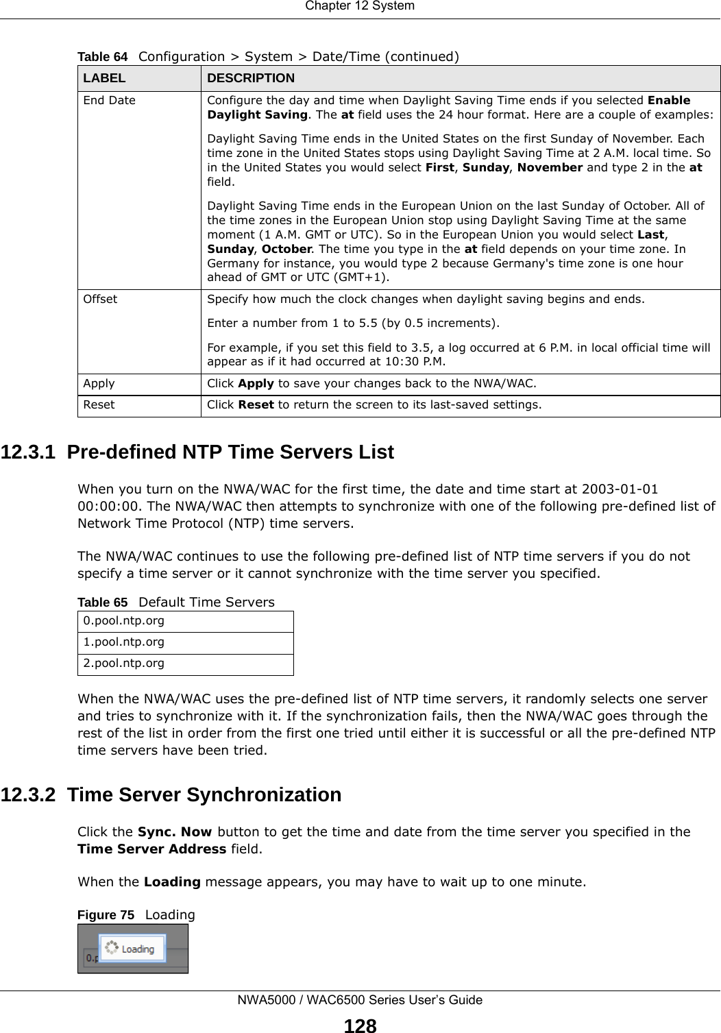 Chapter 12 SystemNWA5000 / WAC6500 Series User’s Guide12812.3.1  Pre-defined NTP Time Servers ListWhen you turn on the NWA/WAC for the first time, the date and time start at 2003-01-01 00:00:00. The NWA/WAC then attempts to synchronize with one of the following pre-defined list of Network Time Protocol (NTP) time servers.The NWA/WAC continues to use the following pre-defined list of NTP time servers if you do not specify a time server or it cannot synchronize with the time server you specified. When the NWA/WAC uses the pre-defined list of NTP time servers, it randomly selects one server and tries to synchronize with it. If the synchronization fails, then the NWA/WAC goes through the rest of the list in order from the first one tried until either it is successful or all the pre-defined NTP time servers have been tried.12.3.2  Time Server SynchronizationClick the Sync. Now button to get the time and date from the time server you specified in the Time Server Address field.When the Loading message appears, you may have to wait up to one minute.Figure 75   LoadingEnd Date Configure the day and time when Daylight Saving Time ends if you selected Enable Daylight Saving. The at field uses the 24 hour format. Here are a couple of examples:Daylight Saving Time ends in the United States on the first Sunday of November. Each time zone in the United States stops using Daylight Saving Time at 2 A.M. local time. So in the United States you would select First, Sunday, November and type 2 in the at field.Daylight Saving Time ends in the European Union on the last Sunday of October. All of the time zones in the European Union stop using Daylight Saving Time at the same moment (1 A.M. GMT or UTC). So in the European Union you would select Last, Sunday, October. The time you type in the at field depends on your time zone. In Germany for instance, you would type 2 because Germany&apos;s time zone is one hour ahead of GMT or UTC (GMT+1). Offset Specify how much the clock changes when daylight saving begins and ends. Enter a number from 1 to 5.5 (by 0.5 increments). For example, if you set this field to 3.5, a log occurred at 6 P.M. in local official time will appear as if it had occurred at 10:30 P.M.Apply Click Apply to save your changes back to the NWA/WAC.Reset Click Reset to return the screen to its last-saved settings. Table 64   Configuration &gt; System &gt; Date/Time (continued)LABEL DESCRIPTIONTable 65   Default Time Servers0.pool.ntp.org1.pool.ntp.org2.pool.ntp.org