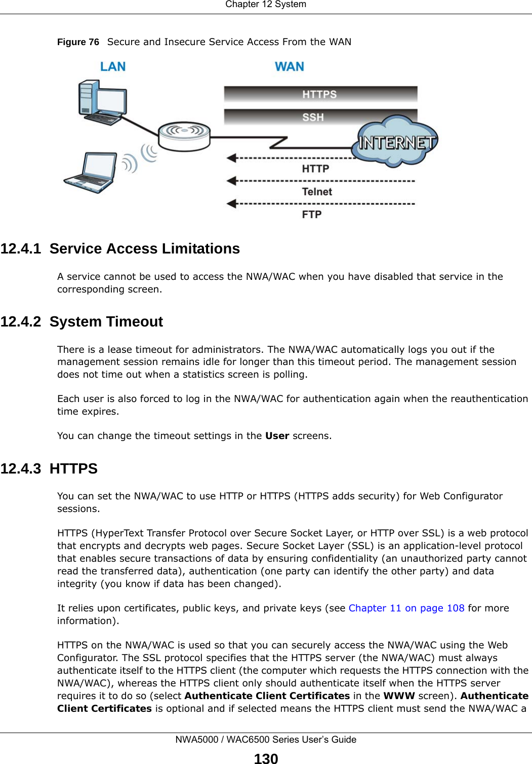 Chapter 12 SystemNWA5000 / WAC6500 Series User’s Guide130Figure 76   Secure and Insecure Service Access From the WAN12.4.1  Service Access LimitationsA service cannot be used to access the NWA/WAC when you have disabled that service in the corresponding screen.12.4.2  System TimeoutThere is a lease timeout for administrators. The NWA/WAC automatically logs you out if the management session remains idle for longer than this timeout period. The management session does not time out when a statistics screen is polling. Each user is also forced to log in the NWA/WAC for authentication again when the reauthentication time expires. You can change the timeout settings in the User screens.12.4.3  HTTPSYou can set the NWA/WAC to use HTTP or HTTPS (HTTPS adds security) for Web Configurator sessions. HTTPS (HyperText Transfer Protocol over Secure Socket Layer, or HTTP over SSL) is a web protocol that encrypts and decrypts web pages. Secure Socket Layer (SSL) is an application-level protocol that enables secure transactions of data by ensuring confidentiality (an unauthorized party cannot read the transferred data), authentication (one party can identify the other party) and data integrity (you know if data has been changed). It relies upon certificates, public keys, and private keys (see Chapter 11 on page 108 for more information).HTTPS on the NWA/WAC is used so that you can securely access the NWA/WAC using the Web Configurator. The SSL protocol specifies that the HTTPS server (the NWA/WAC) must always authenticate itself to the HTTPS client (the computer which requests the HTTPS connection with the NWA/WAC), whereas the HTTPS client only should authenticate itself when the HTTPS server requires it to do so (select Authenticate Client Certificates in the WWW screen). Authenticate Client Certificates is optional and if selected means the HTTPS client must send the NWA/WAC a 