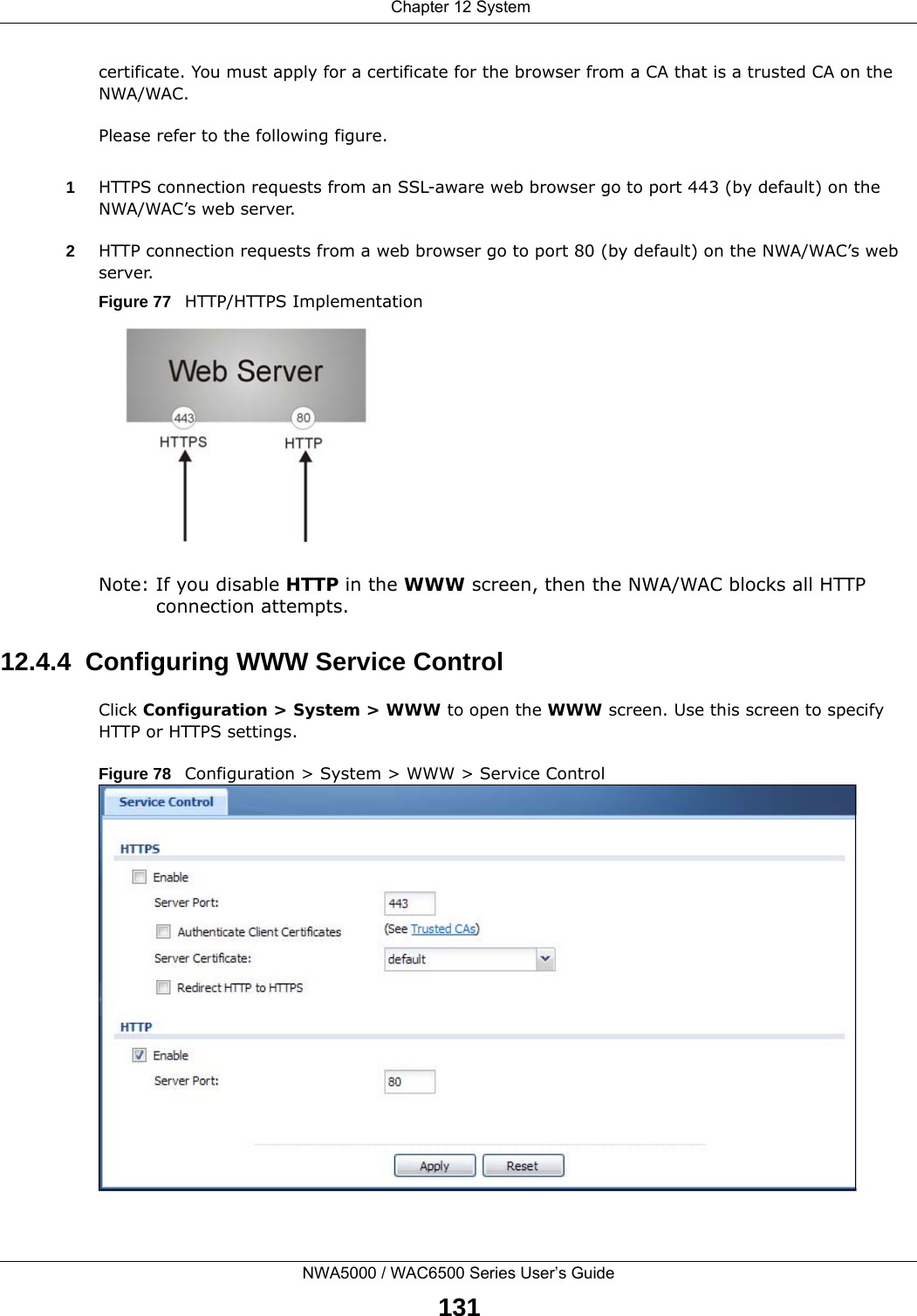  Chapter 12 SystemNWA5000 / WAC6500 Series User’s Guide131certificate. You must apply for a certificate for the browser from a CA that is a trusted CA on the NWA/WAC.Please refer to the following figure.1HTTPS connection requests from an SSL-aware web browser go to port 443 (by default) on the NWA/WAC’s web server.2HTTP connection requests from a web browser go to port 80 (by default) on the NWA/WAC’s web server.Figure 77   HTTP/HTTPS ImplementationNote: If you disable HTTP in the WWW screen, then the NWA/WAC blocks all HTTP connection attempts.12.4.4  Configuring WWW Service ControlClick Configuration &gt; System &gt; WWW to open the WWW screen. Use this screen to specify HTTP or HTTPS settings. Figure 78   Configuration &gt; System &gt; WWW &gt; Service Control
