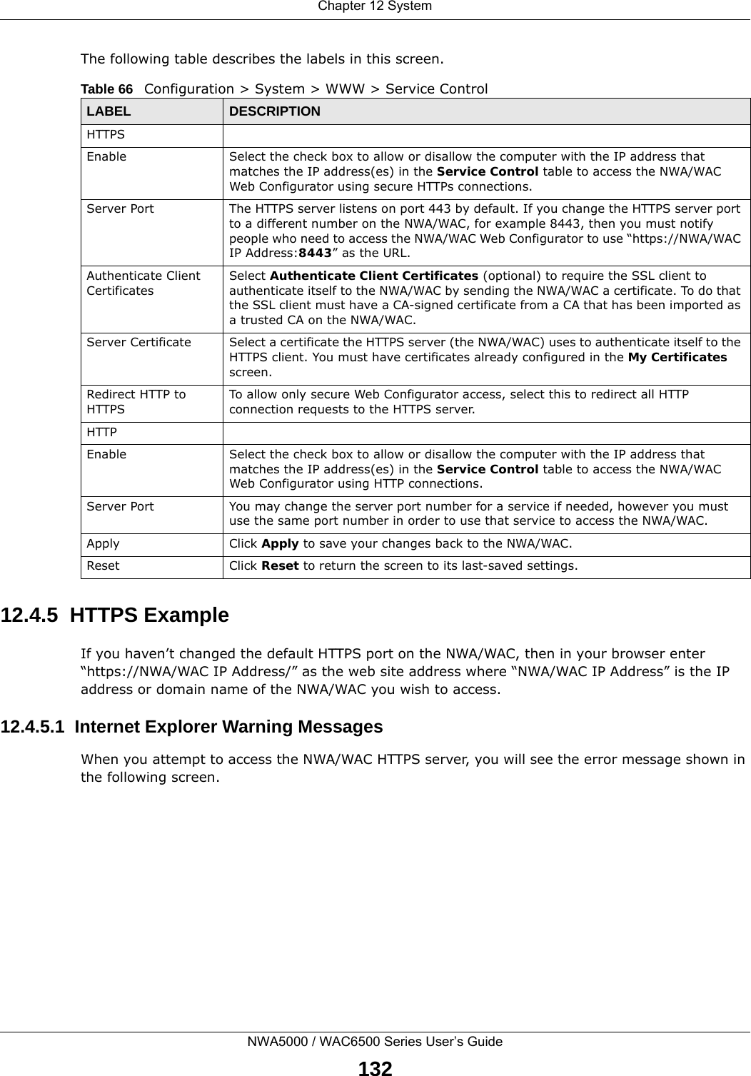 Chapter 12 SystemNWA5000 / WAC6500 Series User’s Guide132The following table describes the labels in this screen.  12.4.5  HTTPS ExampleIf you haven’t changed the default HTTPS port on the NWA/WAC, then in your browser enter “https://NWA/WAC IP Address/” as the web site address where “NWA/WAC IP Address” is the IP address or domain name of the NWA/WAC you wish to access.12.4.5.1  Internet Explorer Warning MessagesWhen you attempt to access the NWA/WAC HTTPS server, you will see the error message shown in the following screen.Table 66   Configuration &gt; System &gt; WWW &gt; Service ControlLABEL DESCRIPTIONHTTPSEnable Select the check box to allow or disallow the computer with the IP address that matches the IP address(es) in the Service Control table to access the NWA/WAC Web Configurator using secure HTTPs connections.Server Port The HTTPS server listens on port 443 by default. If you change the HTTPS server port to a different number on the NWA/WAC, for example 8443, then you must notify people who need to access the NWA/WAC Web Configurator to use “https://NWA/WAC IP Address:8443” as the URL.Authenticate Client CertificatesSelect Authenticate Client Certificates (optional) to require the SSL client to authenticate itself to the NWA/WAC by sending the NWA/WAC a certificate. To do that the SSL client must have a CA-signed certificate from a CA that has been imported as a trusted CA on the NWA/WAC.Server Certificate Select a certificate the HTTPS server (the NWA/WAC) uses to authenticate itself to the HTTPS client. You must have certificates already configured in the My Certificates screen.Redirect HTTP to HTTPS To allow only secure Web Configurator access, select this to redirect all HTTP connection requests to the HTTPS server.HTTPEnable Select the check box to allow or disallow the computer with the IP address that matches the IP address(es) in the Service Control table to access the NWA/WAC Web Configurator using HTTP connections.Server Port You may change the server port number for a service if needed, however you must use the same port number in order to use that service to access the NWA/WAC.Apply Click Apply to save your changes back to the NWA/WAC. Reset Click Reset to return the screen to its last-saved settings. 