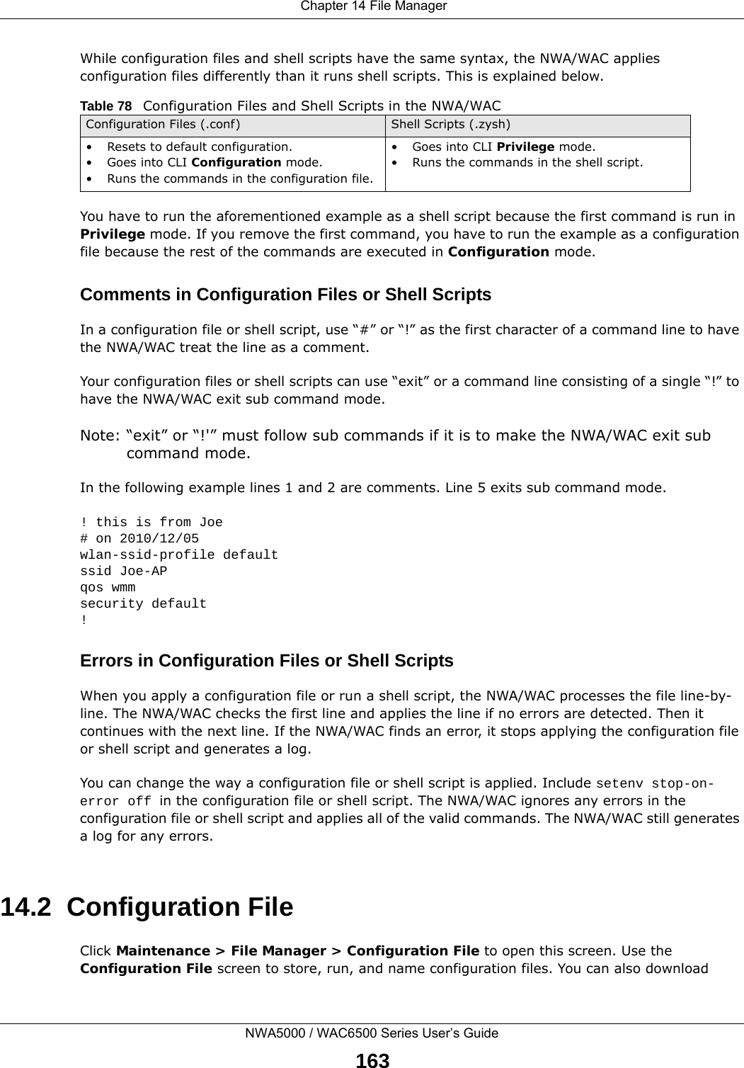  Chapter 14 File ManagerNWA5000 / WAC6500 Series User’s Guide163While configuration files and shell scripts have the same syntax, the NWA/WAC applies configuration files differently than it runs shell scripts. This is explained below.You have to run the aforementioned example as a shell script because the first command is run in Privilege mode. If you remove the first command, you have to run the example as a configuration file because the rest of the commands are executed in Configuration mode.Comments in Configuration Files or Shell ScriptsIn a configuration file or shell script, use “#” or “!” as the first character of a command line to have the NWA/WAC treat the line as a comment. Your configuration files or shell scripts can use “exit” or a command line consisting of a single “!” to have the NWA/WAC exit sub command mode.Note: “exit” or “!&apos;” must follow sub commands if it is to make the NWA/WAC exit sub command mode.In the following example lines 1 and 2 are comments. Line 5 exits sub command mode. ! this is from Joe# on 2010/12/05wlan-ssid-profile defaultssid Joe-APqos wmmsecurity default!Errors in Configuration Files or Shell ScriptsWhen you apply a configuration file or run a shell script, the NWA/WAC processes the file line-by-line. The NWA/WAC checks the first line and applies the line if no errors are detected. Then it continues with the next line. If the NWA/WAC finds an error, it stops applying the configuration file or shell script and generates a log. You can change the way a configuration file or shell script is applied. Include setenv stop-on-error off in the configuration file or shell script. The NWA/WAC ignores any errors in the configuration file or shell script and applies all of the valid commands. The NWA/WAC still generates a log for any errors. 14.2  Configuration FileClick Maintenance &gt; File Manager &gt; Configuration File to open this screen. Use the Configuration File screen to store, run, and name configuration files. You can also download Table 78   Configuration Files and Shell Scripts in the NWA/WACConfiguration Files (.conf) Shell Scripts (.zysh)• Resets to default configuration.•Goes into CLI Configuration mode.• Runs the commands in the configuration file.•Goes into CLI Privilege mode.• Runs the commands in the shell script.