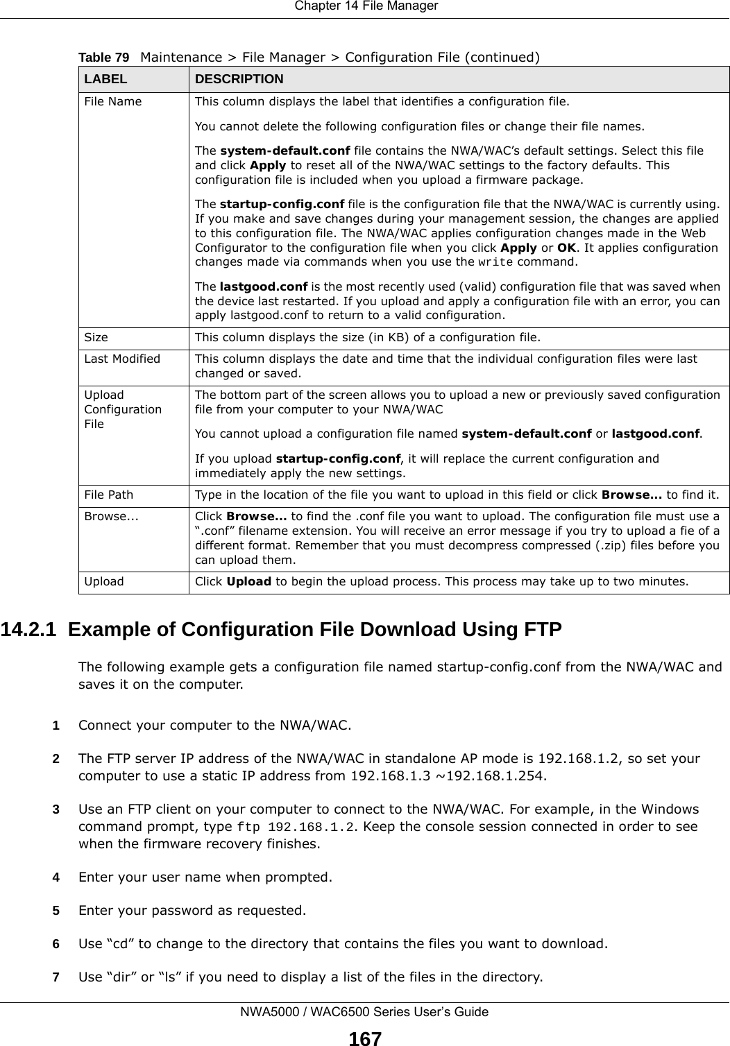  Chapter 14 File ManagerNWA5000 / WAC6500 Series User’s Guide16714.2.1  Example of Configuration File Download Using FTPThe following example gets a configuration file named startup-config.conf from the NWA/WAC and saves it on the computer.1Connect your computer to the NWA/WAC. 2The FTP server IP address of the NWA/WAC in standalone AP mode is 192.168.1.2, so set your computer to use a static IP address from 192.168.1.3 ~192.168.1.254.3Use an FTP client on your computer to connect to the NWA/WAC. For example, in the Windows command prompt, type ftp 192.168.1.2. Keep the console session connected in order to see when the firmware recovery finishes. 4Enter your user name when prompted.5Enter your password as requested.6Use “cd” to change to the directory that contains the files you want to download. 7Use “dir” or “ls” if you need to display a list of the files in the directory.File Name This column displays the label that identifies a configuration file.You cannot delete the following configuration files or change their file names. The system-default.conf file contains the NWA/WAC’s default settings. Select this file and click Apply to reset all of the NWA/WAC settings to the factory defaults. This configuration file is included when you upload a firmware package. The startup-config.conf file is the configuration file that the NWA/WAC is currently using. If you make and save changes during your management session, the changes are applied to this configuration file. The NWA/WAC applies configuration changes made in the Web Configurator to the configuration file when you click Apply or OK. It applies configuration changes made via commands when you use the write command. The lastgood.conf is the most recently used (valid) configuration file that was saved when the device last restarted. If you upload and apply a configuration file with an error, you can apply lastgood.conf to return to a valid configuration.Size This column displays the size (in KB) of a configuration file.Last Modified This column displays the date and time that the individual configuration files were last changed or saved.Upload Configuration FileThe bottom part of the screen allows you to upload a new or previously saved configuration file from your computer to your NWA/WACYou cannot upload a configuration file named system-default.conf or lastgood.conf. If you upload startup-config.conf, it will replace the current configuration and immediately apply the new settings.File Path  Type in the location of the file you want to upload in this field or click Browse... to find it.Browse...  Click Browse... to find the .conf file you want to upload. The configuration file must use a “.conf” filename extension. You will receive an error message if you try to upload a fie of a different format. Remember that you must decompress compressed (.zip) files before you can upload them. Upload  Click Upload to begin the upload process. This process may take up to two minutes. Table 79   Maintenance &gt; File Manager &gt; Configuration File (continued)LABEL DESCRIPTION