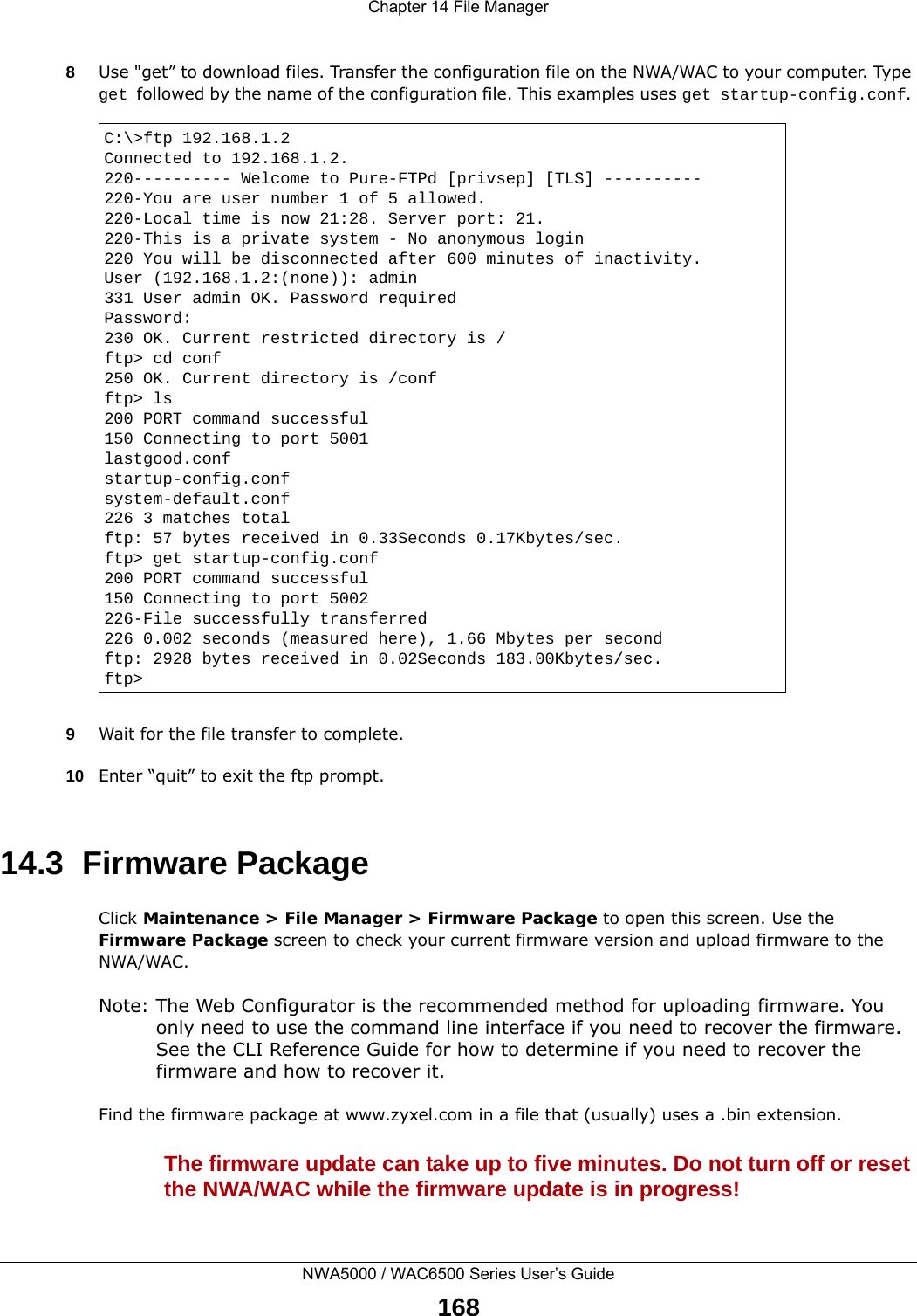 Chapter 14 File ManagerNWA5000 / WAC6500 Series User’s Guide1688Use &quot;get” to download files. Transfer the configuration file on the NWA/WAC to your computer. Type get followed by the name of the configuration file. This examples uses get startup-config.conf. 9Wait for the file transfer to complete.10 Enter “quit” to exit the ftp prompt.14.3  Firmware Package Click Maintenance &gt; File Manager &gt; Firmware Package to open this screen. Use the Firmware Package screen to check your current firmware version and upload firmware to the NWA/WAC.Note: The Web Configurator is the recommended method for uploading firmware. You only need to use the command line interface if you need to recover the firmware. See the CLI Reference Guide for how to determine if you need to recover the firmware and how to recover it.Find the firmware package at www.zyxel.com in a file that (usually) uses a .bin extension. The firmware update can take up to five minutes. Do not turn off or reset the NWA/WAC while the firmware update is in progress!C:\&gt;ftp 192.168.1.2Connected to 192.168.1.2.220---------- Welcome to Pure-FTPd [privsep] [TLS] ----------220-You are user number 1 of 5 allowed.220-Local time is now 21:28. Server port: 21.220-This is a private system - No anonymous login220 You will be disconnected after 600 minutes of inactivity.User (192.168.1.2:(none)): admin331 User admin OK. Password requiredPassword:230 OK. Current restricted directory is /ftp&gt; cd conf250 OK. Current directory is /confftp&gt; ls200 PORT command successful150 Connecting to port 5001lastgood.confstartup-config.confsystem-default.conf226 3 matches totalftp: 57 bytes received in 0.33Seconds 0.17Kbytes/sec.ftp&gt; get startup-config.conf200 PORT command successful150 Connecting to port 5002226-File successfully transferred226 0.002 seconds (measured here), 1.66 Mbytes per secondftp: 2928 bytes received in 0.02Seconds 183.00Kbytes/sec.ftp&gt;