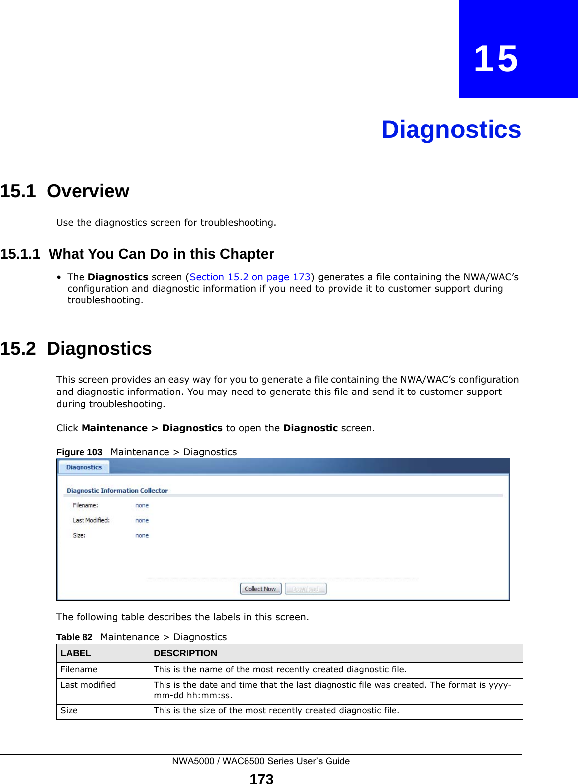 NWA5000 / WAC6500 Series User’s Guide173CHAPTER   15Diagnostics15.1  OverviewUse the diagnostics screen for troubleshooting. 15.1.1  What You Can Do in this Chapter•The Diagnostics screen (Section 15.2 on page 173) generates a file containing the NWA/WAC’s configuration and diagnostic information if you need to provide it to customer support during troubleshooting.15.2  Diagnostics This screen provides an easy way for you to generate a file containing the NWA/WAC’s configuration and diagnostic information. You may need to generate this file and send it to customer support during troubleshooting.Click Maintenance &gt; Diagnostics to open the Diagnostic screen. Figure 103   Maintenance &gt; Diagnostics  The following table describes the labels in this screen.  Table 82   Maintenance &gt; DiagnosticsLABEL DESCRIPTIONFilename This is the name of the most recently created diagnostic file.Last modified This is the date and time that the last diagnostic file was created. The format is yyyy-mm-dd hh:mm:ss.Size This is the size of the most recently created diagnostic file.