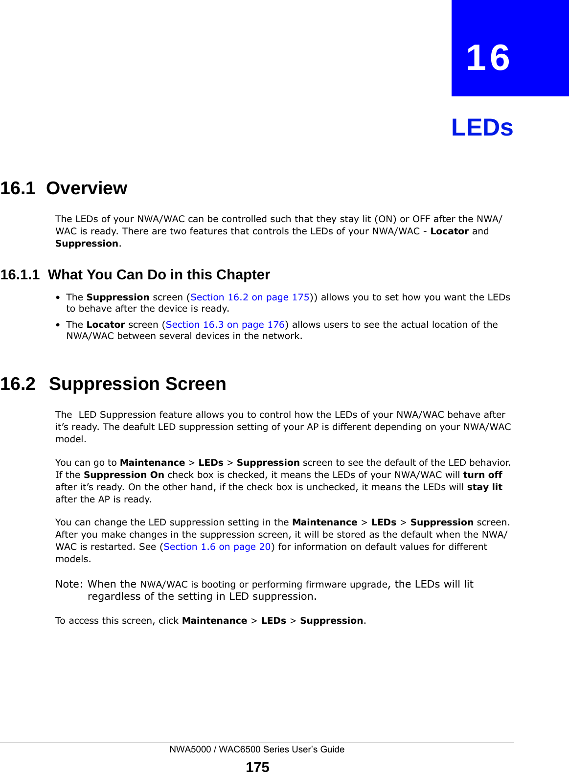 NWA5000 / WAC6500 Series User’s Guide175CHAPTER   16LEDs16.1  OverviewThe LEDs of your NWA/WAC can be controlled such that they stay lit (ON) or OFF after the NWA/WAC is ready. There are two features that controls the LEDs of your NWA/WAC - Locator and Suppression.16.1.1  What You Can Do in this Chapter•The Suppression screen (Section 16.2 on page 175)) allows you to set how you want the LEDs to behave after the device is ready. •The Locator screen (Section 16.3 on page 176) allows users to see the actual location of the NWA/WAC between several devices in the network.16.2   Suppression Screen The  LED Suppression feature allows you to control how the LEDs of your NWA/WAC behave after it’s ready. The deafult LED suppression setting of your AP is different depending on your NWA/WAC model. You can go to Maintenance &gt; LEDs &gt; Suppression screen to see the default of the LED behavior. If the Suppression On check box is checked, it means the LEDs of your NWA/WAC will turn off after it’s ready. On the other hand, if the check box is unchecked, it means the LEDs will stay lit after the AP is ready. You can change the LED suppression setting in the Maintenance &gt; LEDs &gt; Suppression screen. After you make changes in the suppression screen, it will be stored as the default when the NWA/WAC is restarted. See (Section 1.6 on page 20) for information on default values for different models.Note: When the NWA/WAC is booting or performing firmware upgrade, the LEDs will lit regardless of the setting in LED suppression.To access this screen, click Maintenance &gt; LEDs &gt; Suppression.