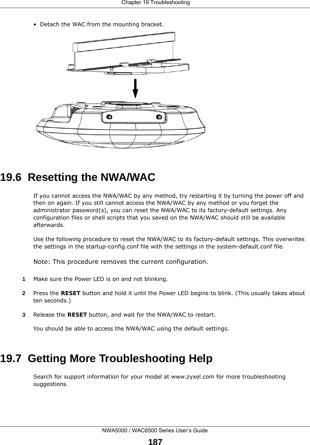  Chapter 19 TroubleshootingNWA5000 / WAC6500 Series User’s Guide187• Detach the WAC from the mounting bracket.19.6  Resetting the NWA/WACIf you cannot access the NWA/WAC by any method, try restarting it by turning the power off and then on again. If you still cannot access the NWA/WAC by any method or you forget the administrator password(s), you can reset the NWA/WAC to its factory-default settings. Any configuration files or shell scripts that you saved on the NWA/WAC should still be available afterwards.Use the following procedure to reset the NWA/WAC to its factory-default settings. This overwrites the settings in the startup-config.conf file with the settings in the system-default.conf file. Note: This procedure removes the current configuration. 1Make sure the Power LED is on and not blinking.2Press the RESET button and hold it until the Power LED begins to blink. (This usually takes about ten seconds.)3Release the RESET button, and wait for the NWA/WAC to restart.You should be able to access the NWA/WAC using the default settings.19.7  Getting More Troubleshooting HelpSearch for support information for your model at www.zyxel.com for more troubleshooting suggestions.