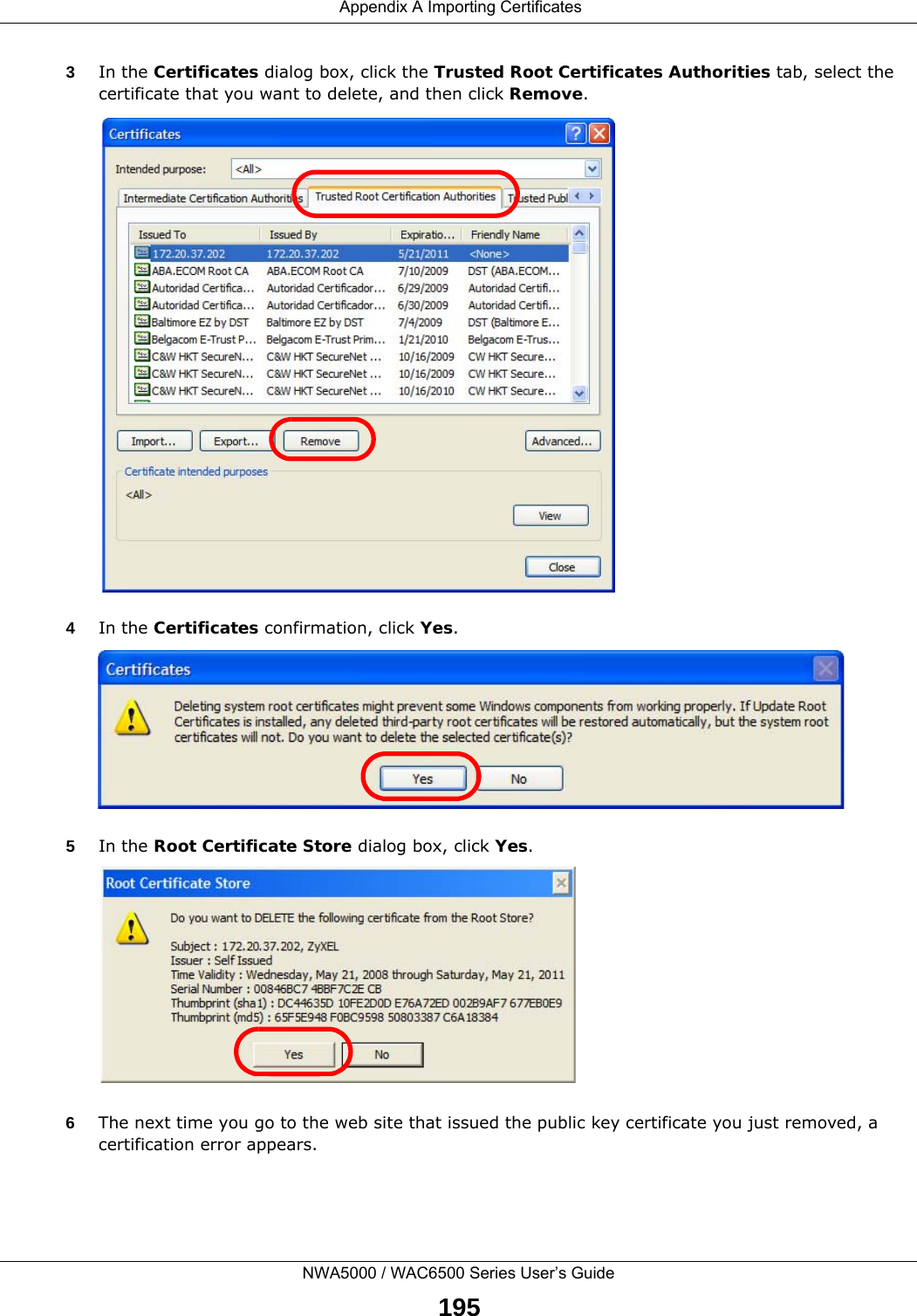 Appendix A Importing CertificatesNWA5000 / WAC6500 Series User’s Guide1953In the Certificates dialog box, click the Trusted Root Certificates Authorities tab, select the certificate that you want to delete, and then click Remove.4In the Certificates confirmation, click Yes.5In the Root Certificate Store dialog box, click Yes.6The next time you go to the web site that issued the public key certificate you just removed, a certification error appears.