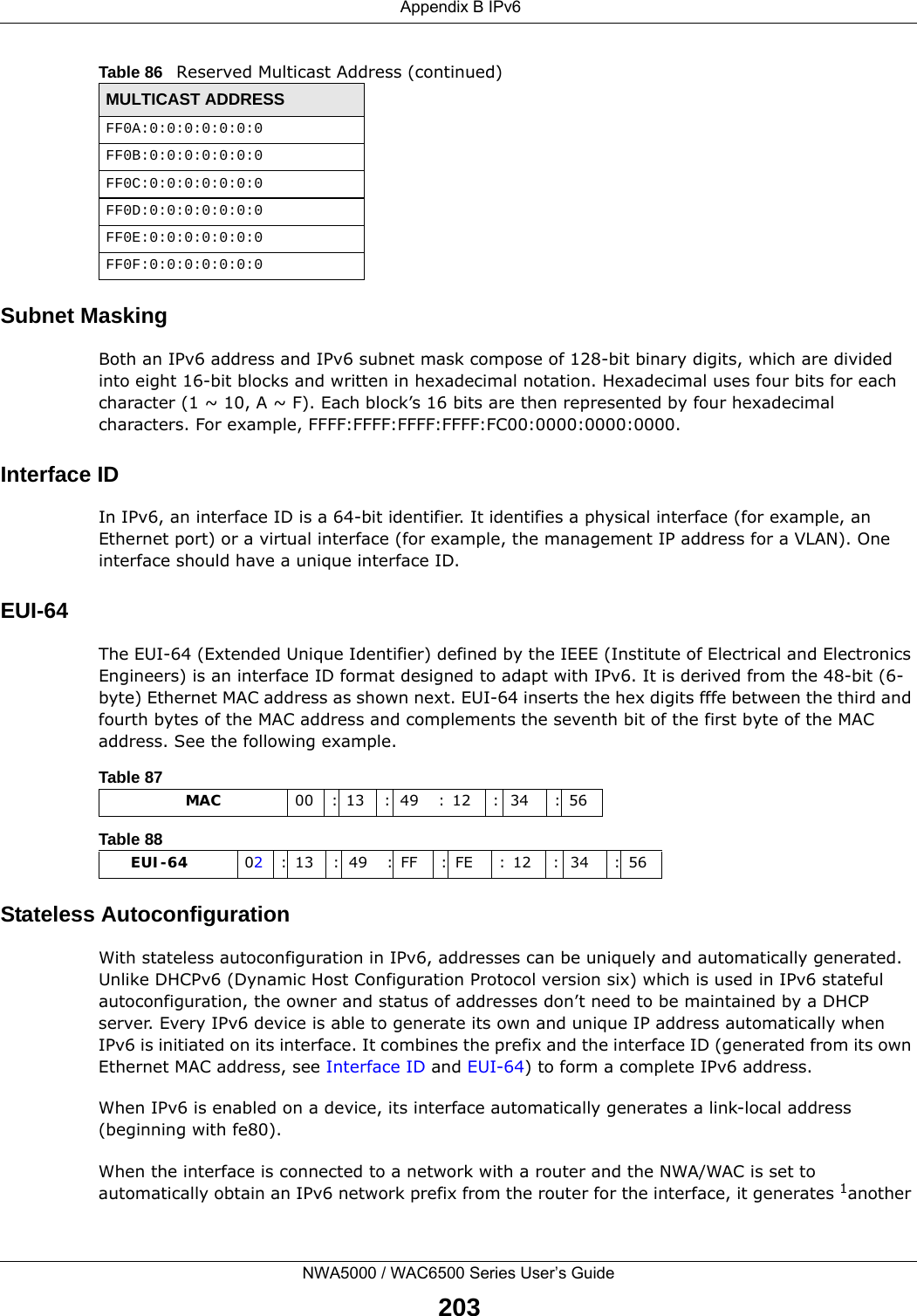 Appendix B IPv6NWA5000 / WAC6500 Series User’s Guide203Subnet MaskingBoth an IPv6 address and IPv6 subnet mask compose of 128-bit binary digits, which are divided into eight 16-bit blocks and written in hexadecimal notation. Hexadecimal uses four bits for each character (1 ~ 10, A ~ F). Each block’s 16 bits are then represented by four hexadecimal characters. For example, FFFF:FFFF:FFFF:FFFF:FC00:0000:0000:0000.Interface IDIn IPv6, an interface ID is a 64-bit identifier. It identifies a physical interface (for example, an Ethernet port) or a virtual interface (for example, the management IP address for a VLAN). One interface should have a unique interface ID.EUI-64The EUI-64 (Extended Unique Identifier) defined by the IEEE (Institute of Electrical and Electronics Engineers) is an interface ID format designed to adapt with IPv6. It is derived from the 48-bit (6-byte) Ethernet MAC address as shown next. EUI-64 inserts the hex digits fffe between the third and fourth bytes of the MAC address and complements the seventh bit of the first byte of the MAC address. See the following example. Stateless AutoconfigurationWith stateless autoconfiguration in IPv6, addresses can be uniquely and automatically generated. Unlike DHCPv6 (Dynamic Host Configuration Protocol version six) which is used in IPv6 stateful autoconfiguration, the owner and status of addresses don’t need to be maintained by a DHCP server. Every IPv6 device is able to generate its own and unique IP address automatically when IPv6 is initiated on its interface. It combines the prefix and the interface ID (generated from its own Ethernet MAC address, see Interface ID and EUI-64) to form a complete IPv6 address.When IPv6 is enabled on a device, its interface automatically generates a link-local address (beginning with fe80).When the interface is connected to a network with a router and the NWA/WAC is set to automatically obtain an IPv6 network prefix from the router for the interface, it generates 1another FF0A:0:0:0:0:0:0:0FF0B:0:0:0:0:0:0:0FF0C:0:0:0:0:0:0:0FF0D:0:0:0:0:0:0:0FF0E:0:0:0:0:0:0:0FF0F:0:0:0:0:0:0:0Table 86   Reserved Multicast Address (continued)MULTICAST ADDRESSTable 87                   MAC 00 : 13 : 49 : 12 : 34 : 56Table 88        EUI-64 02: 13 : 49 : FF : FE : 12 : 34 : 56