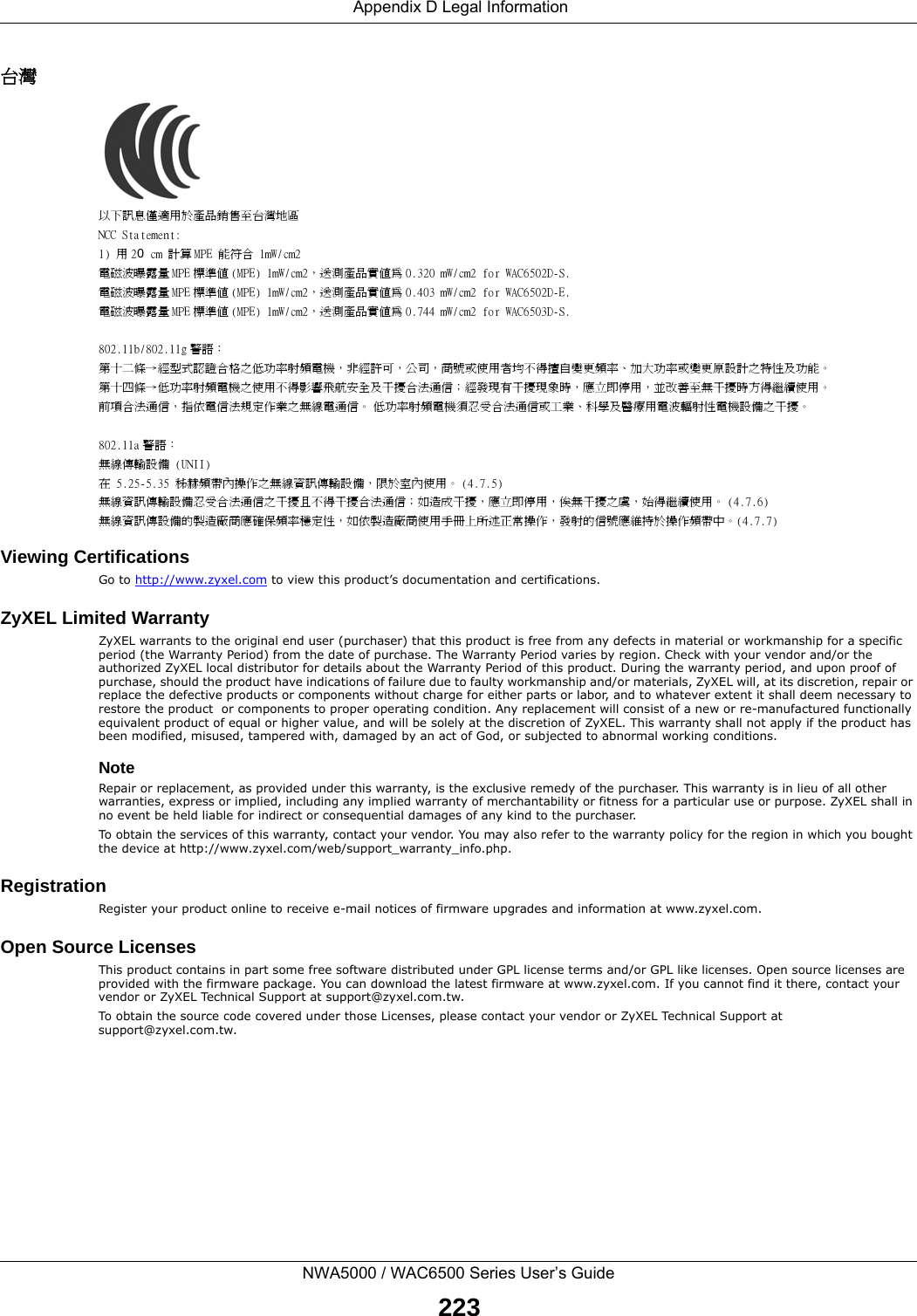  Appendix D Legal InformationNWA5000 / WAC6500 Series User’s Guide223台灣以下訊息僅適用於產品銷售至台灣地區NCC Statement:1) 用 20 cm 計算 MPE 能符合 1mW/cm2電磁波曝露量 MPE 標準值 (MPE) 1mW/cm2，送測產品實值為 0.320 mW/cm2 for WAC6502D-S.電磁波曝露量 MPE 標準值 (MPE) 1mW/cm2，送測產品實值為 0.403 mW/cm2 for WAC6502D-E.電磁波曝露量 MPE 標準值 (MPE) 1mW/cm2，送測產品實值為 0.744 mW/cm2 for WAC6503D-S.802.11b/802.11g 警語：第十二條→經型式認證合格之低功率射頻電機，非經許可，公司，商號或使用者均不得擅自變更頻率、加大功率或變更原設計之特性及功能。第十四條→低功率射頻電機之使用不得影響飛航安全及干擾合法通信；經發現有干擾現象時，應立即停用，並改善至無干擾時方得繼續使用。前項合法通信，指依電信法規定作業之無線電通信。 低功率射頻電機須忍受合法通信或工業、科學及醫療用電波輻射性電機設備之干擾。802.11a 警語：無線傳輸設備 (UNII) 在 5.25-5.35 秭赫頻帶內操作之無線資訊傳輸設備，限於室內使用。 (4.7.5)無線資訊傳輸設備忍受合法通信之干擾且不得干擾合法通信；如造成干擾，應立即停用，俟無干擾之虞，始得繼續使用。 (4.7.6)無線資訊傳設備的製造廠商應確保頻率穩定性，如依製造廠商使用手冊上所述正常操作，發射的信號應維持於操作頻帶中。(4.7.7)Viewing CertificationsGo to http://www.zyxel.com to view this product’s documentation and certifications.ZyXEL Limited WarrantyZyXEL warrants to the original end user (purchaser) that this product is free from any defects in material or workmanship for a specific period (the Warranty Period) from the date of purchase. The Warranty Period varies by region. Check with your vendor and/or the authorized ZyXEL local distributor for details about the Warranty Period of this product. During the warranty period, and upon proof of purchase, should the product have indications of failure due to faulty workmanship and/or materials, ZyXEL will, at its discretion, repair or replace the defective products or components without charge for either parts or labor, and to whatever extent it shall deem necessary to restore the product  or components to proper operating condition. Any replacement will consist of a new or re-manufactured functionally equivalent product of equal or higher value, and will be solely at the discretion of ZyXEL. This warranty shall not apply if the product has been modified, misused, tampered with, damaged by an act of God, or subjected to abnormal working conditions.NoteRepair or replacement, as provided under this warranty, is the exclusive remedy of the purchaser. This warranty is in lieu of all other warranties, express or implied, including any implied warranty of merchantability or fitness for a particular use or purpose. ZyXEL shall in no event be held liable for indirect or consequential damages of any kind to the purchaser.To obtain the services of this warranty, contact your vendor. You may also refer to the warranty policy for the region in which you bought the device at http://www.zyxel.com/web/support_warranty_info.php.RegistrationRegister your product online to receive e-mail notices of firmware upgrades and information at www.zyxel.com.Open Source LicensesThis product contains in part some free software distributed under GPL license terms and/or GPL like licenses. Open source licenses are provided with the firmware package. You can download the latest firmware at www.zyxel.com. If you cannot find it there, contact your vendor or ZyXEL Technical Support at support@zyxel.com.tw. To obtain the source code covered under those Licenses, please contact your vendor or ZyXEL Technical Support at support@zyxel.com.tw.  