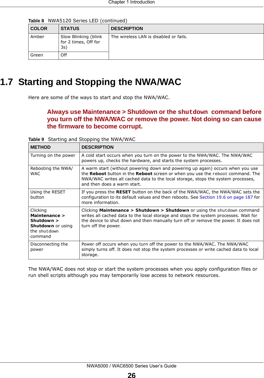 Chapter 1 IntroductionNWA5000 / WAC6500 Series User’s Guide261.7  Starting and Stopping the NWA/WACHere are some of the ways to start and stop the NWA/WAC.Always use Maintenance &gt; Shutdown or the shutdown command before you turn off the NWA/WAC or remove the power. Not doing so can cause the firmware to become corrupt. The NWA/WAC does not stop or start the system processes when you apply configuration files or run shell scripts although you may temporarily lose access to network resources.Amber Slow Blinking (blink for 2 times, Off for 3s)The wireless LAN is disabled or fails.Green OffTable 8   NWA5120 Series LED (continued)COLOR STATUS DESCRIPTIONTable 9   Starting and Stopping the NWA/WACMETHOD DESCRIPTIONTurning on the power A cold start occurs when you turn on the power to the NWA/WAC. The NWA/WAC powers up, checks the hardware, and starts the system processes.Rebooting the NWA/WACA warm start (without powering down and powering up again) occurs when you use the Reboot button in the Reboot screen or when you use the reboot command. The NWA/WAC writes all cached data to the local storage, stops the system processes, and then does a warm start. Using the RESET buttonIf you press the RESET button on the back of the NWA/WAC, the NWA/WAC sets the configuration to its default values and then reboots. See Section 19.6 on page 187 for more information.Clicking Maintenance &gt; Shutdown &gt; Shutdown or using the shutdown commandClicking Maintenance &gt; Shutdown &gt; Shutdown or using the shutdown command writes all cached data to the local storage and stops the system processes. Wait for the device to shut down and then manually turn off or remove the power. It does not turn off the power. Disconnecting the powerPower off occurs when you turn off the power to the NWA/WAC. The NWA/WAC simply turns off. It does not stop the system processes or write cached data to local storage. 