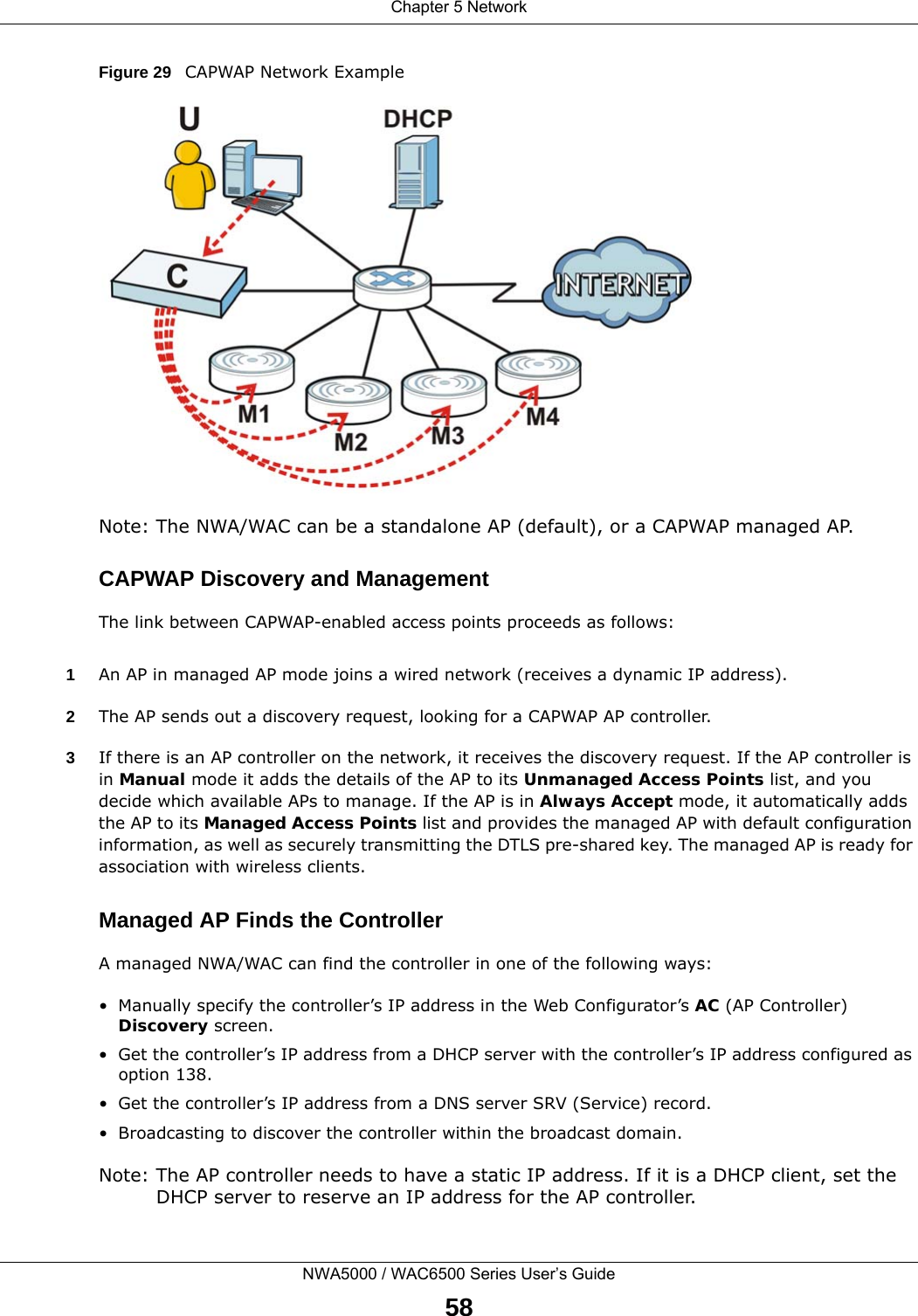 Chapter 5 NetworkNWA5000 / WAC6500 Series User’s Guide58Figure 29   CAPWAP Network ExampleNote: The NWA/WAC can be a standalone AP (default), or a CAPWAP managed AP.CAPWAP Discovery and ManagementThe link between CAPWAP-enabled access points proceeds as follows:1An AP in managed AP mode joins a wired network (receives a dynamic IP address).2The AP sends out a discovery request, looking for a CAPWAP AP controller.3If there is an AP controller on the network, it receives the discovery request. If the AP controller is in Manual mode it adds the details of the AP to its Unmanaged Access Points list, and you decide which available APs to manage. If the AP is in Always Accept mode, it automatically adds the AP to its Managed Access Points list and provides the managed AP with default configuration information, as well as securely transmitting the DTLS pre-shared key. The managed AP is ready for association with wireless clients.Managed AP Finds the ControllerA managed NWA/WAC can find the controller in one of the following ways:• Manually specify the controller’s IP address in the Web Configurator’s AC (AP Controller) Discovery screen. • Get the controller’s IP address from a DHCP server with the controller’s IP address configured as option 138.• Get the controller’s IP address from a DNS server SRV (Service) record.• Broadcasting to discover the controller within the broadcast domain.Note: The AP controller needs to have a static IP address. If it is a DHCP client, set the DHCP server to reserve an IP address for the AP controller.
