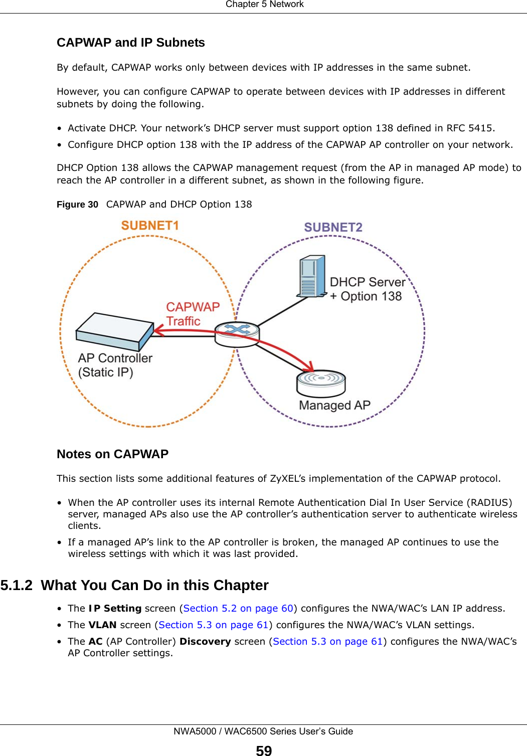  Chapter 5 NetworkNWA5000 / WAC6500 Series User’s Guide59CAPWAP and IP SubnetsBy default, CAPWAP works only between devices with IP addresses in the same subnet. However, you can configure CAPWAP to operate between devices with IP addresses in different subnets by doing the following.• Activate DHCP. Your network’s DHCP server must support option 138 defined in RFC 5415.• Configure DHCP option 138 with the IP address of the CAPWAP AP controller on your network.DHCP Option 138 allows the CAPWAP management request (from the AP in managed AP mode) to reach the AP controller in a different subnet, as shown in the following figure.Figure 30   CAPWAP and DHCP Option 138 Notes on CAPWAPThis section lists some additional features of ZyXEL’s implementation of the CAPWAP protocol.• When the AP controller uses its internal Remote Authentication Dial In User Service (RADIUS) server, managed APs also use the AP controller’s authentication server to authenticate wireless clients.• If a managed AP’s link to the AP controller is broken, the managed AP continues to use the wireless settings with which it was last provided.5.1.2  What You Can Do in this Chapter•The IP Setting screen (Section 5.2 on page 60) configures the NWA/WAC’s LAN IP address. •The VLAN screen (Section 5.3 on page 61) configures the NWA/WAC’s VLAN settings. •The AC (AP Controller) Discovery screen (Section 5.3 on page 61) configures the NWA/WAC’s AP Controller settings.