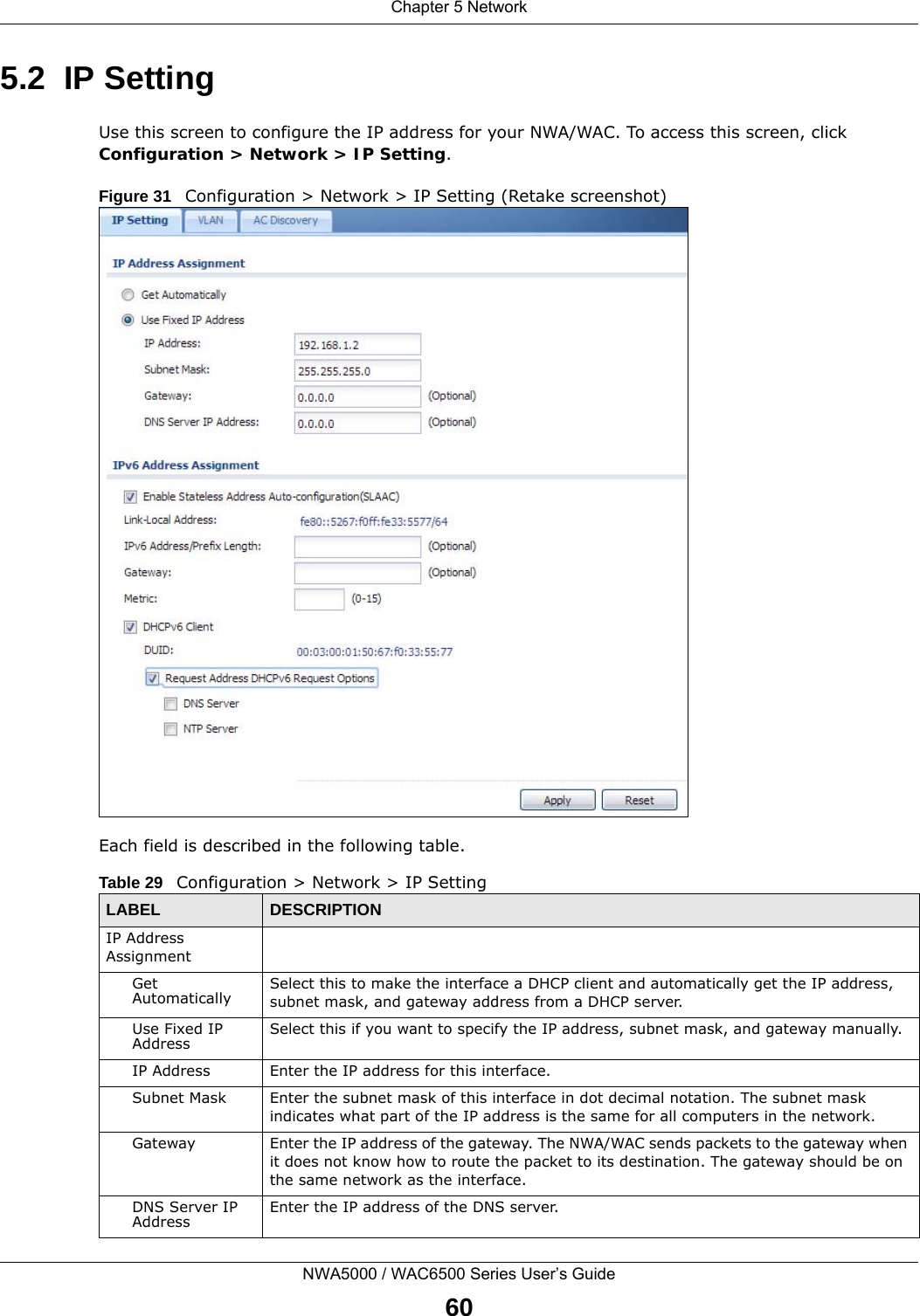 Chapter 5 NetworkNWA5000 / WAC6500 Series User’s Guide605.2  IP Setting Use this screen to configure the IP address for your NWA/WAC. To access this screen, click Configuration &gt; Network &gt; IP Setting.Figure 31   Configuration &gt; Network &gt; IP Setting (Retake screenshot)     Each field is described in the following table.  Table 29   Configuration &gt; Network &gt; IP SettingLABEL  DESCRIPTIONIP Address AssignmentGet Automatically Select this to make the interface a DHCP client and automatically get the IP address, subnet mask, and gateway address from a DHCP server.Use Fixed IP Address Select this if you want to specify the IP address, subnet mask, and gateway manually. IP Address Enter the IP address for this interface.Subnet Mask Enter the subnet mask of this interface in dot decimal notation. The subnet mask indicates what part of the IP address is the same for all computers in the network.Gateway Enter the IP address of the gateway. The NWA/WAC sends packets to the gateway when it does not know how to route the packet to its destination. The gateway should be on the same network as the interface.DNS Server IP Address Enter the IP address of the DNS server.