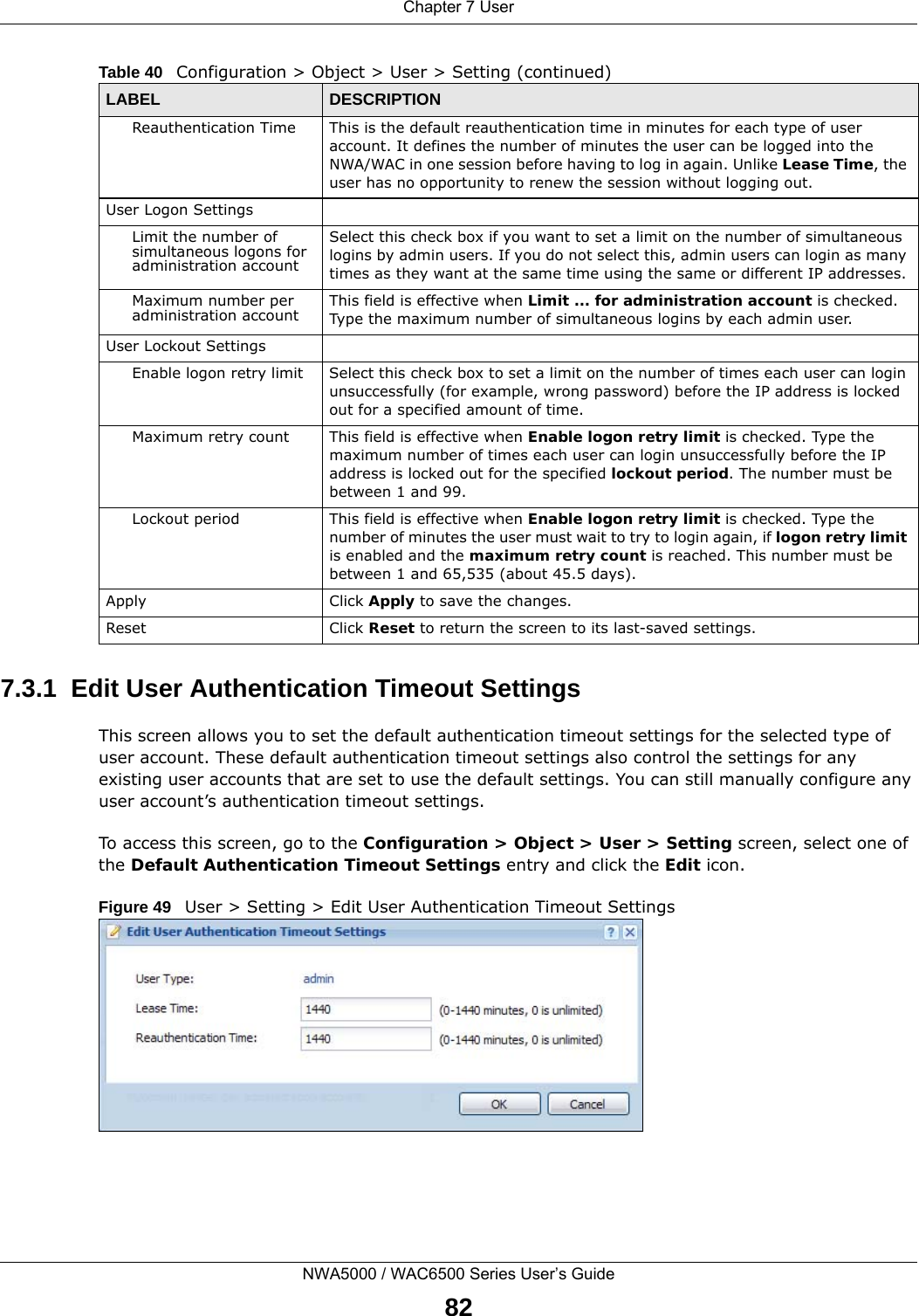 Chapter 7 UserNWA5000 / WAC6500 Series User’s Guide827.3.1  Edit User Authentication Timeout SettingsThis screen allows you to set the default authentication timeout settings for the selected type of user account. These default authentication timeout settings also control the settings for any existing user accounts that are set to use the default settings. You can still manually configure any user account’s authentication timeout settings.To access this screen, go to the Configuration &gt; Object &gt; User &gt; Setting screen, select one of the Default Authentication Timeout Settings entry and click the Edit icon.Figure 49   User &gt; Setting &gt; Edit User Authentication Timeout SettingsReauthentication Time This is the default reauthentication time in minutes for each type of user account. It defines the number of minutes the user can be logged into the NWA/WAC in one session before having to log in again. Unlike Lease Time, the user has no opportunity to renew the session without logging out.User Logon SettingsLimit the number of simultaneous logons for administration accountSelect this check box if you want to set a limit on the number of simultaneous logins by admin users. If you do not select this, admin users can login as many times as they want at the same time using the same or different IP addresses.Maximum number per administration account This field is effective when Limit ... for administration account is checked. Type the maximum number of simultaneous logins by each admin user. User Lockout SettingsEnable logon retry limit Select this check box to set a limit on the number of times each user can login unsuccessfully (for example, wrong password) before the IP address is locked out for a specified amount of time.Maximum retry count This field is effective when Enable logon retry limit is checked. Type the maximum number of times each user can login unsuccessfully before the IP address is locked out for the specified lockout period. The number must be between 1 and 99.Lockout period This field is effective when Enable logon retry limit is checked. Type the number of minutes the user must wait to try to login again, if logon retry limit is enabled and the maximum retry count is reached. This number must be between 1 and 65,535 (about 45.5 days).Apply Click Apply to save the changes. Reset Click Reset to return the screen to its last-saved settings. Table 40   Configuration &gt; Object &gt; User &gt; Setting (continued)LABEL DESCRIPTION