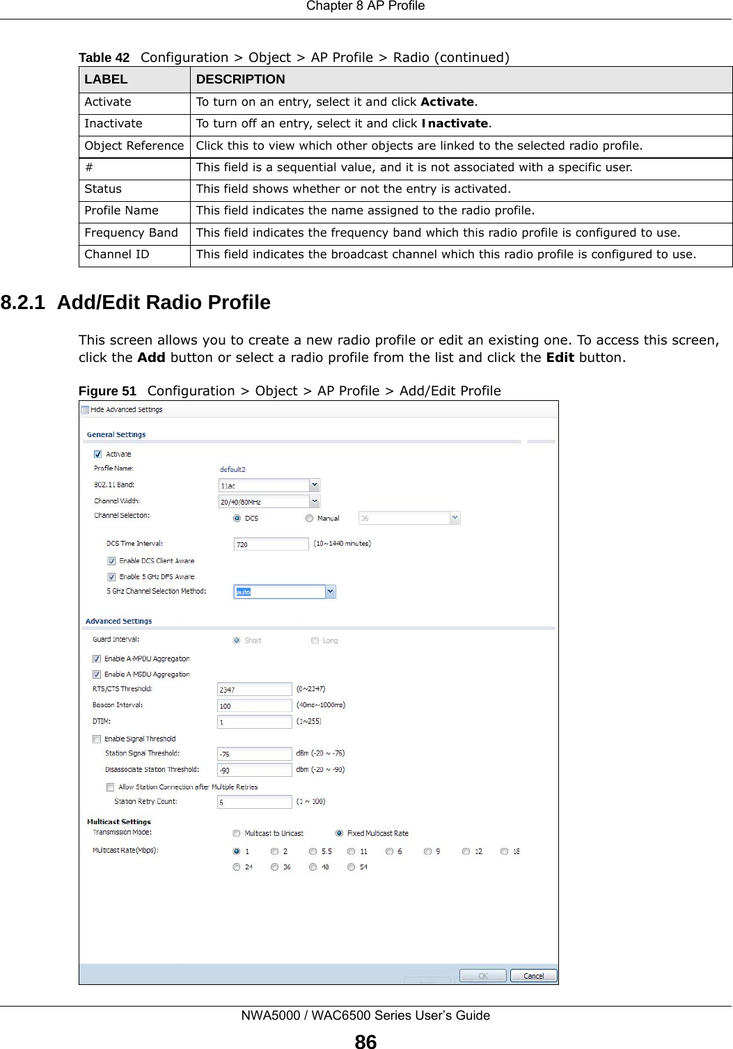 Chapter 8 AP ProfileNWA5000 / WAC6500 Series User’s Guide868.2.1  Add/Edit Radio ProfileThis screen allows you to create a new radio profile or edit an existing one. To access this screen, click the Add button or select a radio profile from the list and click the Edit button. Figure 51   Configuration &gt; Object &gt; AP Profile &gt; Add/Edit Profile Activate To turn on an entry, select it and click Activate.Inactivate To turn off an entry, select it and click Inactivate.Object Reference Click this to view which other objects are linked to the selected radio profile.# This field is a sequential value, and it is not associated with a specific user.Status This field shows whether or not the entry is activated.Profile Name This field indicates the name assigned to the radio profile.Frequency Band This field indicates the frequency band which this radio profile is configured to use.Channel ID This field indicates the broadcast channel which this radio profile is configured to use.Table 42   Configuration &gt; Object &gt; AP Profile &gt; Radio (continued)LABEL DESCRIPTION