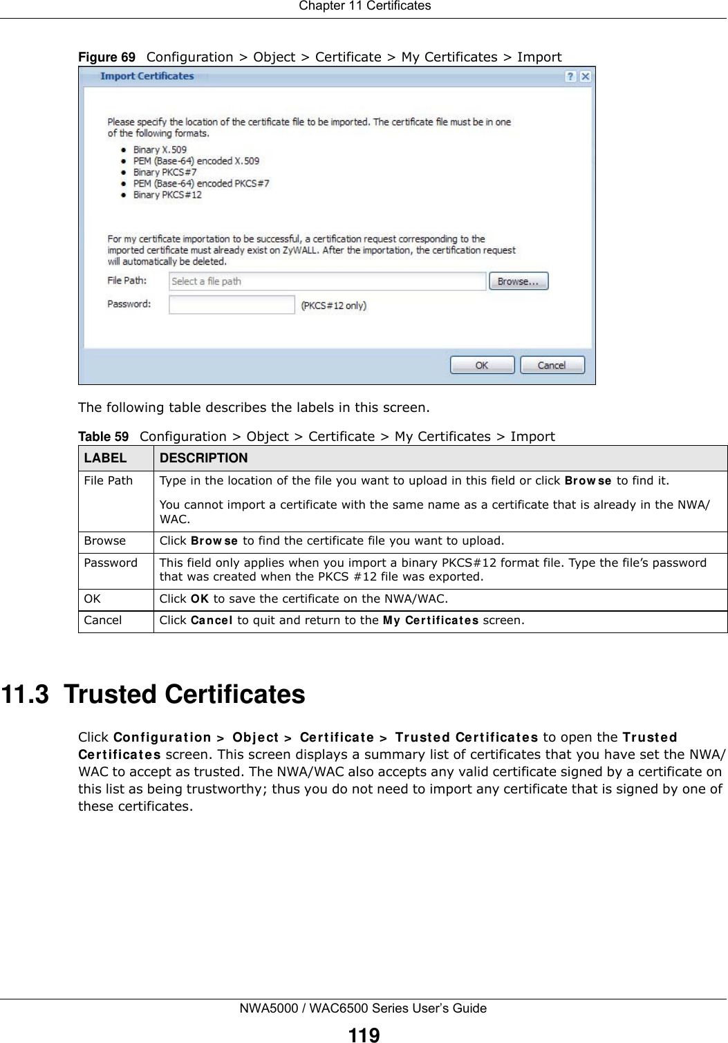  Chapter 11 CertificatesNWA5000 / WAC6500 Series User’s Guide119Figure 69   Configuration &gt; Object &gt; Certificate &gt; My Certificates &gt; ImportThe following table describes the labels in this screen.  11.3  Trusted CertificatesClick Configu rat ion  &gt;  Object  &gt;  Cer t ifica t e &gt;  Trust ed Cert ifica t es to open the Tr ust ed Ce r t if ica t e s screen. This screen displays a summary list of certificates that you have set the NWA/WAC to accept as trusted. The NWA/WAC also accepts any valid certificate signed by a certificate on this list as being trustworthy; thus you do not need to import any certificate that is signed by one of these certificates. Table 59   Configuration &gt; Object &gt; Certificate &gt; My Certificates &gt; ImportLABEL DESCRIPTIONFile Path  Type in the location of the file you want to upload in this field or click Brow se to find it.You cannot import a certificate with the same name as a certificate that is already in the NWA/WAC.Browse Click Brow se to find the certificate file you want to upload. Password This field only applies when you import a binary PKCS#12 format file. Type the file’s password that was created when the PKCS #12 file was exported. OK Click OK to save the certificate on the NWA/WAC.Cancel Click Cance l to quit and return to the My Certificat e s screen.