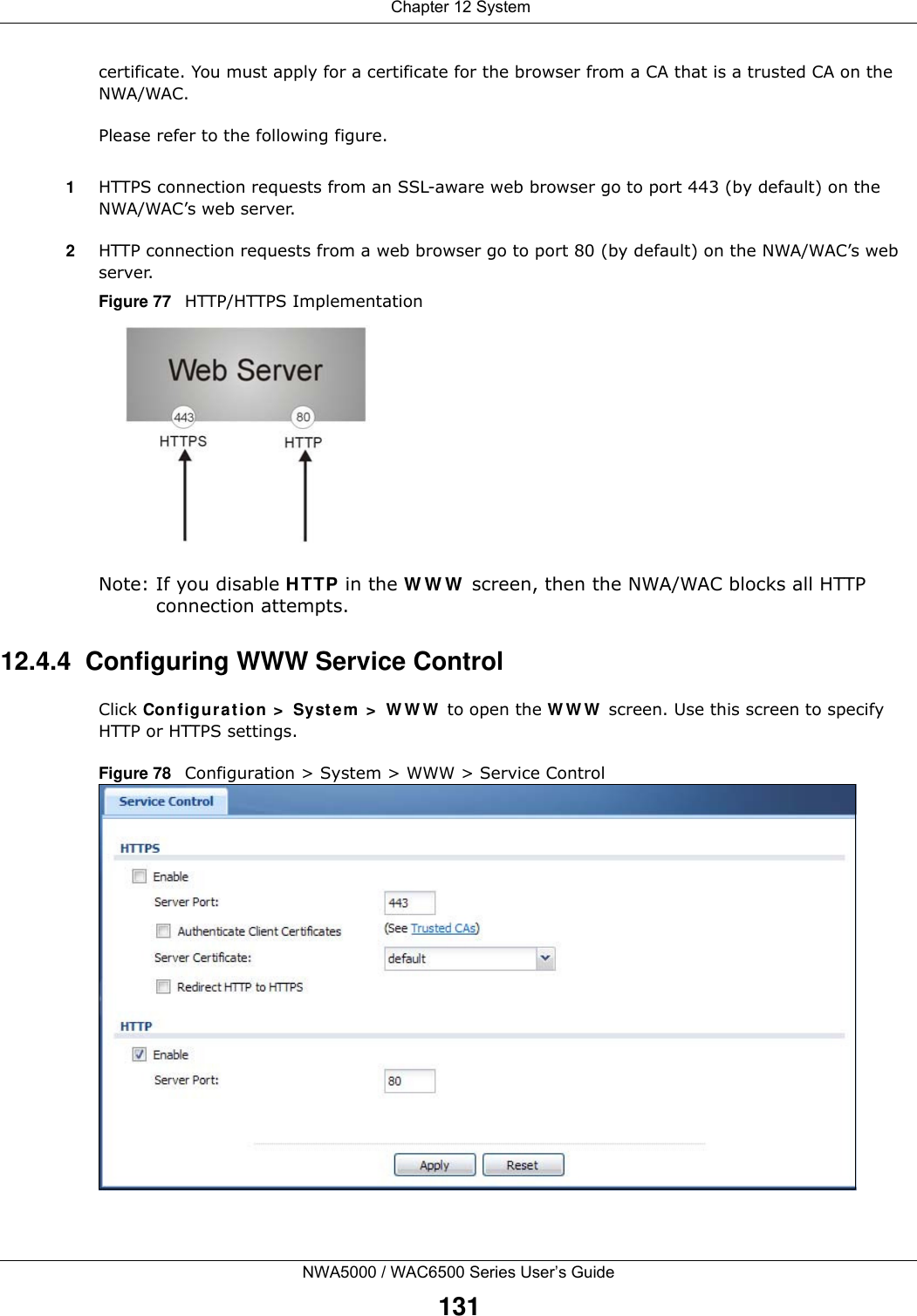 Chapter 12 SystemNWA5000 / WAC6500 Series User’s Guide131certificate. You must apply for a certificate for the browser from a CA that is a trusted CA on the NWA/WAC.Please refer to the following figure.1HTTPS connection requests from an SSL-aware web browser go to port 443 (by default) on the NWA/WAC’s web server.2HTTP connection requests from a web browser go to port 80 (by default) on the NWA/WAC’s web server.Figure 77   HTTP/HTTPS ImplementationNote: If you disable H TTP in the W W W  screen, then the NWA/WAC blocks all HTTP connection attempts.12.4.4  Configuring WWW Service ControlClick Configu rat ion  &gt;  Syste m  &gt;  W W W  to open the W W W  screen. Use this screen to specify HTTP or HTTPS settings. Figure 78   Configuration &gt; System &gt; WWW &gt; Service Control