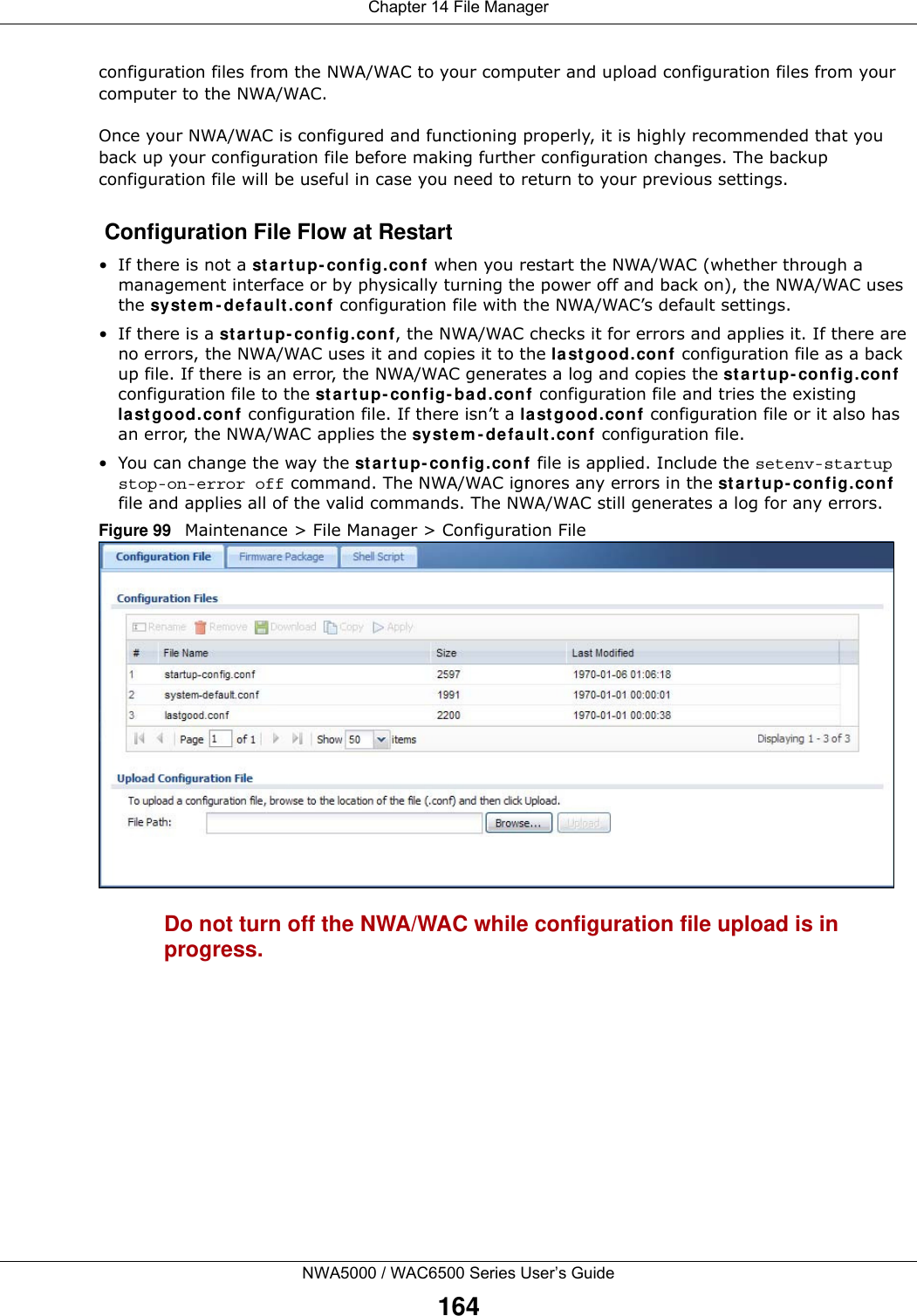 Chapter 14 File ManagerNWA5000 / WAC6500 Series User’s Guide164configuration files from the NWA/WAC to your computer and upload configuration files from your computer to the NWA/WAC.Once your NWA/WAC is configured and functioning properly, it is highly recommended that you back up your configuration file before making further configuration changes. The backup configuration file will be useful in case you need to return to your previous settings. Configuration File Flow at Restart• If there is not a st ar t up- config.conf when you restart the NWA/WAC (whether through a management interface or by physically turning the power off and back on), the NWA/WAC uses the sy st e m - d efa ult . conf configuration file with the NWA/WAC’s default settings.•If there is a st a r t up- config .co nf, the NWA/WAC checks it for errors and applies it. If there are no errors, the NWA/WAC uses it and copies it to the la st g ood.con f configuration file as a back up file. If there is an error, the NWA/WAC generates a log and copies the st a rt up- config.con f configuration file to the st a r t up- config - ba d.con f configuration file and tries the existing la st g ood.conf configuration file. If there isn’t a last g ood.con f configuration file or it also has an error, the NWA/WAC applies the sy st e m - d efa ult . conf configuration file.• You can change the way the st a rt up- config .conf  file is applied. Include the setenv-startup stop-on-error off command. The NWA/WAC ignores any errors in the st a r t u p- config .conf file and applies all of the valid commands. The NWA/WAC still generates a log for any errors. Figure 99   Maintenance &gt; File Manager &gt; Configuration File Do not turn off the NWA/WAC while configuration file upload is in progress.