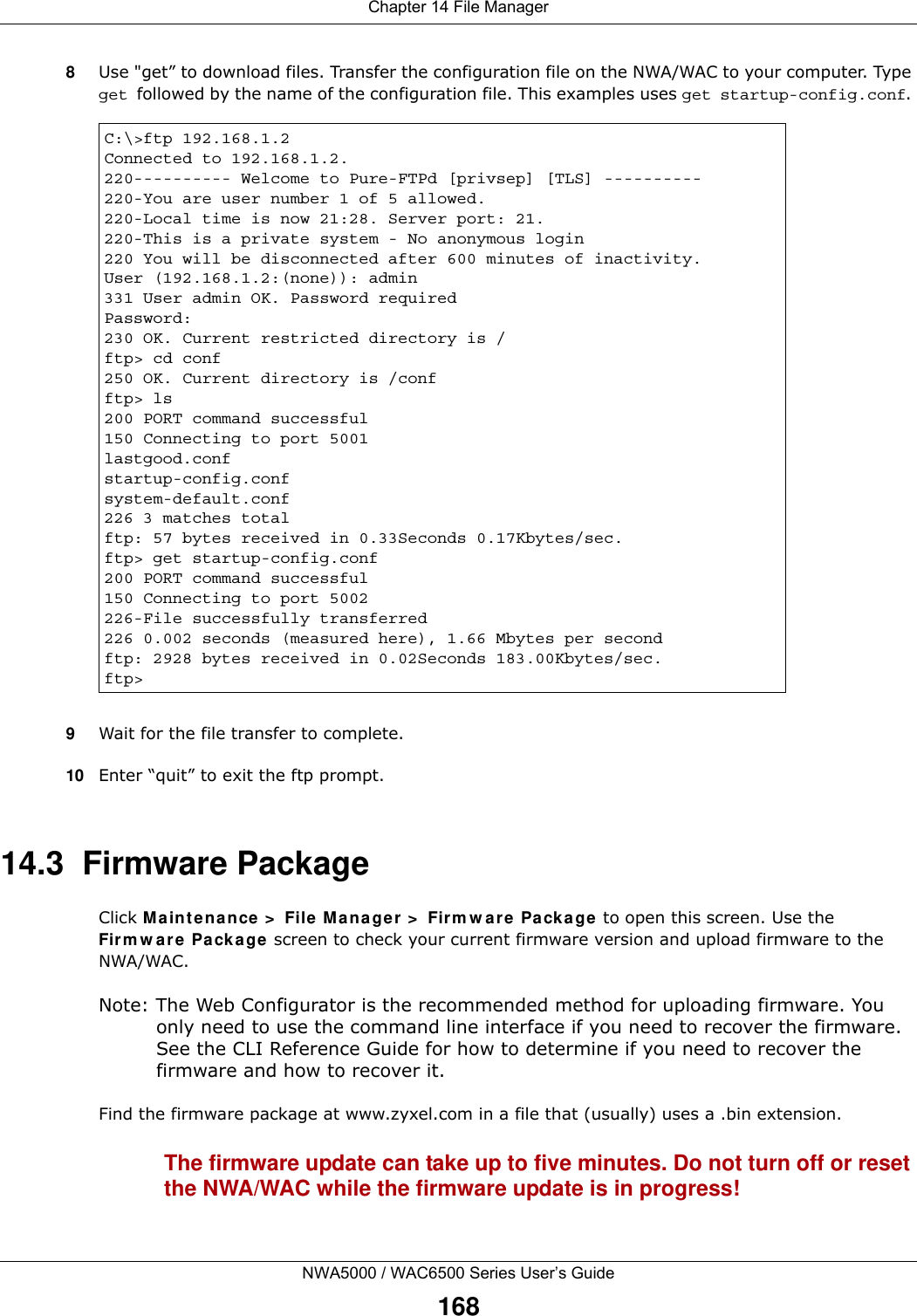Chapter 14 File ManagerNWA5000 / WAC6500 Series User’s Guide1688Use &quot;get” to download files. Transfer the configuration file on the NWA/WAC to your computer. Type get followed by the name of the configuration file. This examples uses get startup-config.conf. 9Wait for the file transfer to complete.10 Enter “quit” to exit the ftp prompt.14.3  Firmware Package Click M ainte nance  &gt;  File M ana ger &gt;  Firm w are  Packa ge to open this screen. Use the Fir m w a re Pa cka ge screen to check your current firmware version and upload firmware to the NWA/WAC.Note: The Web Configurator is the recommended method for uploading firmware. You only need to use the command line interface if you need to recover the firmware. See the CLI Reference Guide for how to determine if you need to recover the firmware and how to recover it.Find the firmware package at www.zyxel.com in a file that (usually) uses a .bin extension. The firmware update can take up to five minutes. Do not turn off or reset the NWA/WAC while the firmware update is in progress!C:\&gt;ftp 192.168.1.2Connected to 192.168.1.2.220---------- Welcome to Pure-FTPd [privsep] [TLS] ----------220-You are user number 1 of 5 allowed.220-Local time is now 21:28. Server port: 21.220-This is a private system - No anonymous login220 You will be disconnected after 600 minutes of inactivity.User (192.168.1.2:(none)): admin331 User admin OK. Password requiredPassword:230 OK. Current restricted directory is /ftp&gt; cd conf250 OK. Current directory is /confftp&gt; ls200 PORT command successful150 Connecting to port 5001lastgood.confstartup-config.confsystem-default.conf226 3 matches totalftp: 57 bytes received in 0.33Seconds 0.17Kbytes/sec.ftp&gt; get startup-config.conf200 PORT command successful150 Connecting to port 5002226-File successfully transferred226 0.002 seconds (measured here), 1.66 Mbytes per secondftp: 2928 bytes received in 0.02Seconds 183.00Kbytes/sec.ftp&gt;
