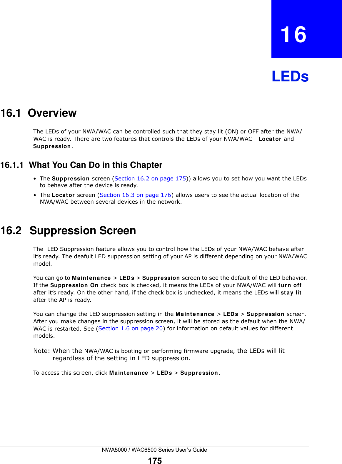 NWA5000 / WAC6500 Series User’s Guide175CHAPTER   16LEDs16.1  OverviewThe LEDs of your NWA/WAC can be controlled such that they stay lit (ON) or OFF after the NWA/WAC is ready. There are two features that controls the LEDs of your NWA/WAC - Loca t or  and Suppression.16.1.1  What You Can Do in this Chapter•The Suppression screen (Section 16.2 on page 175)) allows you to set how you want the LEDs to behave after the device is ready. •The Loca t or  screen (Section 16.3 on page 176) allows users to see the actual location of the NWA/WAC between several devices in the network.16.2   Suppression Screen The  LED Suppression feature allows you to control how the LEDs of your NWA/WAC behave after it’s ready. The deafult LED suppression setting of your AP is different depending on your NWA/WAC model. You can go to M a in t ena nce  &gt; LED s &gt; Suppre ssion screen to see the default of the LED behavior. If the Suppre ssion On check box is checked, it means the LEDs of your NWA/WAC will tur n off after it’s ready. On the other hand, if the check box is unchecked, it means the LEDs will st a y lit after the AP is ready. You can change the LED suppression setting in the M ain t e na nce  &gt; LED s &gt; Suppression screen. After you make changes in the suppression screen, it will be stored as the default when the NWA/WAC is restarted. See (Section 1.6 on page 20) for information on default values for different models.Note: When the NWA/WAC is booting or performing firmware upgrade, the LEDs will lit regardless of the setting in LED suppression.To access this screen, click M a in t e na nce  &gt; LED s &gt; Suppression.