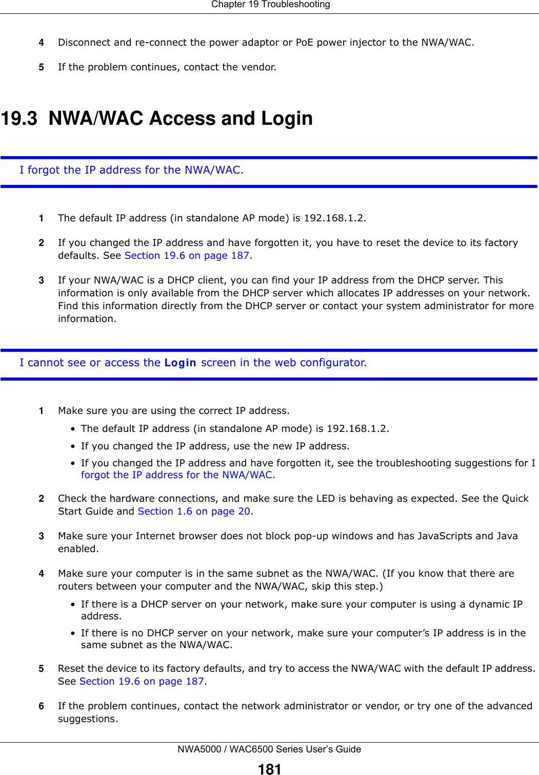  Chapter 19 TroubleshootingNWA5000 / WAC6500 Series User’s Guide1814Disconnect and re-connect the power adaptor or PoE power injector to the NWA/WAC. 5If the problem continues, contact the vendor.19.3  NWA/WAC Access and LoginI forgot the IP address for the NWA/WAC.1The default IP address (in standalone AP mode) is 192.168.1.2.2If you changed the IP address and have forgotten it, you have to reset the device to its factory defaults. See Section 19.6 on page 187.3If your NWA/WAC is a DHCP client, you can find your IP address from the DHCP server. This information is only available from the DHCP server which allocates IP addresses on your network. Find this information directly from the DHCP server or contact your system administrator for more information.I cannot see or access the Login screen in the web configurator.1Make sure you are using the correct IP address.• The default IP address (in standalone AP mode) is 192.168.1.2.• If you changed the IP address, use the new IP address.• If you changed the IP address and have forgotten it, see the troubleshooting suggestions for I forgot the IP address for the NWA/WAC.2Check the hardware connections, and make sure the LED is behaving as expected. See the Quick Start Guide and Section 1.6 on page 20.3Make sure your Internet browser does not block pop-up windows and has JavaScripts and Java enabled.4Make sure your computer is in the same subnet as the NWA/WAC. (If you know that there are routers between your computer and the NWA/WAC, skip this step.) • If there is a DHCP server on your network, make sure your computer is using a dynamic IP address.• If there is no DHCP server on your network, make sure your computer’s IP address is in the same subnet as the NWA/WAC.5Reset the device to its factory defaults, and try to access the NWA/WAC with the default IP address. See Section 19.6 on page 187. 6If the problem continues, contact the network administrator or vendor, or try one of the advanced suggestions.