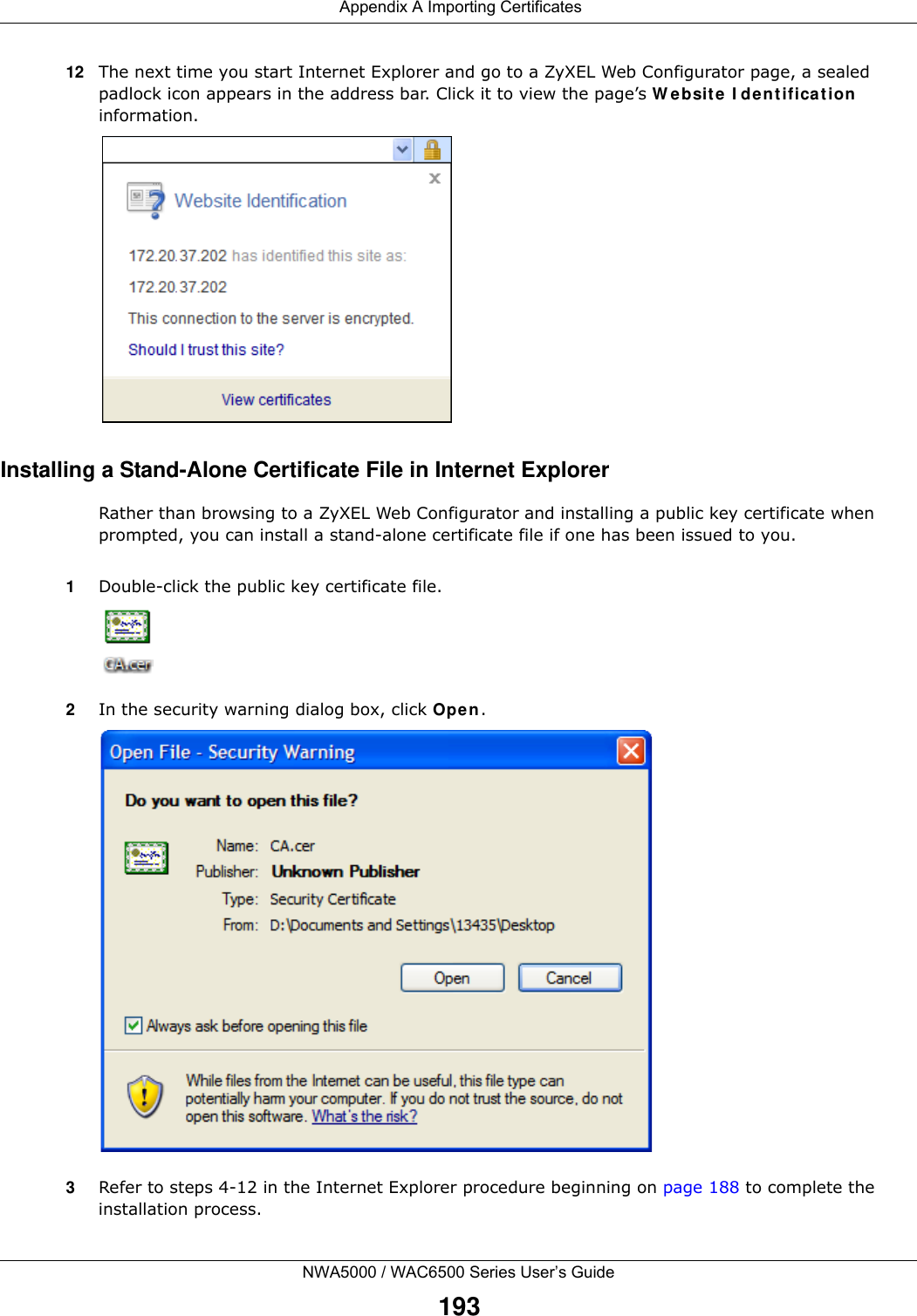  Appendix A Importing CertificatesNWA5000 / WAC6500 Series User’s Guide19312 The next time you start Internet Explorer and go to a ZyXEL Web Configurator page, a sealed padlock icon appears in the address bar. Click it to view the page’s W ebsite  I dent ificat ion  information.Installing a Stand-Alone Certificate File in Internet ExplorerRather than browsing to a ZyXEL Web Configurator and installing a public key certificate when prompted, you can install a stand-alone certificate file if one has been issued to you.1Double-click the public key certificate file.2In the security warning dialog box, click Open.3Refer to steps 4-12 in the Internet Explorer procedure beginning on page 188 to complete the installation process.