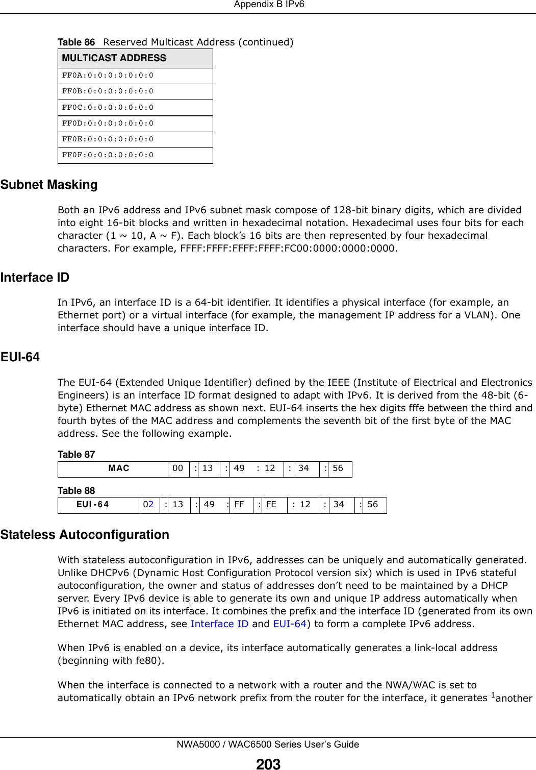  Appendix B IPv6NWA5000 / WAC6500 Series User’s Guide203Subnet MaskingBoth an IPv6 address and IPv6 subnet mask compose of 128-bit binary digits, which are divided into eight 16-bit blocks and written in hexadecimal notation. Hexadecimal uses four bits for each character (1 ~ 10, A ~ F). Each block’s 16 bits are then represented by four hexadecimal characters. For example, FFFF:FFFF:FFFF:FFFF:FC00:0000:0000:0000.Interface IDIn IPv6, an interface ID is a 64-bit identifier. It identifies a physical interface (for example, an Ethernet port) or a virtual interface (for example, the management IP address for a VLAN). One interface should have a unique interface ID.EUI-64The EUI-64 (Extended Unique Identifier) defined by the IEEE (Institute of Electrical and Electronics Engineers) is an interface ID format designed to adapt with IPv6. It is derived from the 48-bit (6-byte) Ethernet MAC address as shown next. EUI-64 inserts the hex digits fffe between the third and fourth bytes of the MAC address and complements the seventh bit of the first byte of the MAC address. See the following example. Stateless AutoconfigurationWith stateless autoconfiguration in IPv6, addresses can be uniquely and automatically generated. Unlike DHCPv6 (Dynamic Host Configuration Protocol version six) which is used in IPv6 stateful autoconfiguration, the owner and status of addresses don’t need to be maintained by a DHCP server. Every IPv6 device is able to generate its own and unique IP address automatically when IPv6 is initiated on its interface. It combines the prefix and the interface ID (generated from its own Ethernet MAC address, see Interface ID and EUI-64) to form a complete IPv6 address.When IPv6 is enabled on a device, its interface automatically generates a link-local address (beginning with fe80).When the interface is connected to a network with a router and the NWA/WAC is set to automatically obtain an IPv6 network prefix from the router for the interface, it generates 1another FF0A:0:0:0:0:0:0:0FF0B:0:0:0:0:0:0:0FF0C:0:0:0:0:0:0:0FF0D:0:0:0:0:0:0:0FF0E:0:0:0:0:0:0:0FF0F:0:0:0:0:0:0:0Table 86   Reserved Multicast Address (continued)MULTICAST ADDRESSTable 87                   MAC 00 : 13 : 49 : 12 : 34 : 56Table 88        EUI - 6 4 02: 13 : 49 : FF : FE : 12 : 34 : 56