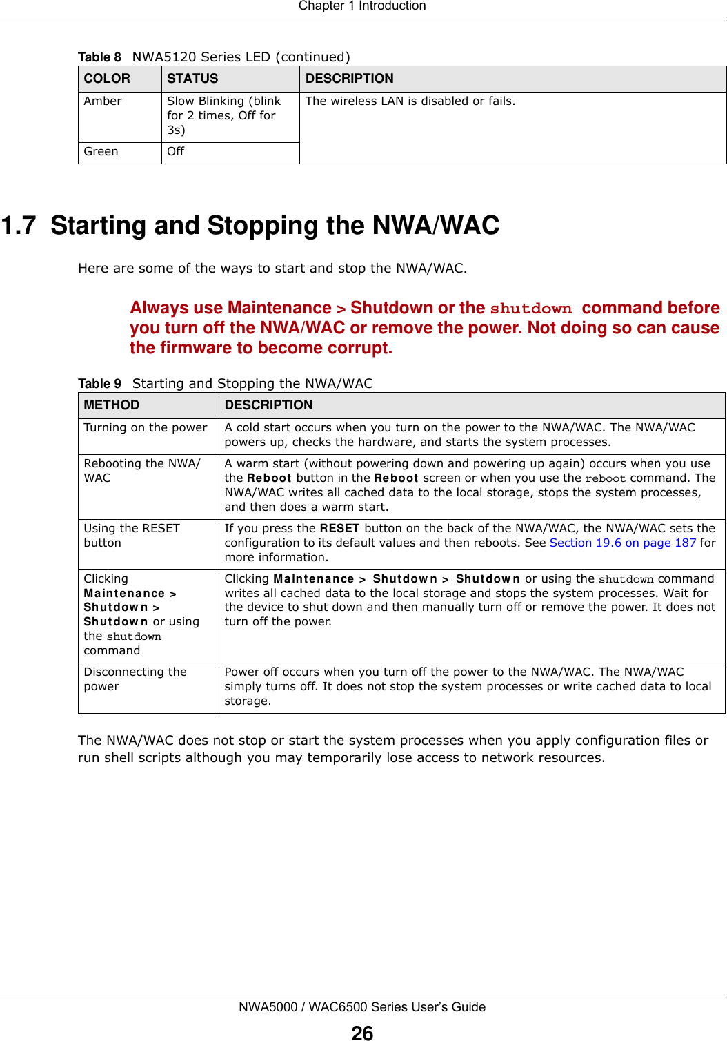 Chapter 1 IntroductionNWA5000 / WAC6500 Series User’s Guide261.7  Starting and Stopping the NWA/WACHere are some of the ways to start and stop the NWA/WAC.Always use Maintenance &gt; Shutdown or the shutdown command before you turn off the NWA/WAC or remove the power. Not doing so can cause the firmware to become corrupt. The NWA/WAC does not stop or start the system processes when you apply configuration files or run shell scripts although you may temporarily lose access to network resources.Amber Slow Blinking (blink for 2 times, Off for 3s)The wireless LAN is disabled or fails.Green OffTable 8   NWA5120 Series LED (continued)COLOR STATUS DESCRIPTIONTable 9   Starting and Stopping the NWA/WACMETHOD DESCRIPTIONTurning on the power A cold start occurs when you turn on the power to the NWA/WAC. The NWA/WAC powers up, checks the hardware, and starts the system processes.Rebooting the NWA/WACA warm start (without powering down and powering up again) occurs when you use the Reboot  button in the Re bo ot  screen or when you use the reboot command. The NWA/WAC writes all cached data to the local storage, stops the system processes, and then does a warm start. Using the RESET buttonIf you press the RESET button on the back of the NWA/WAC, the NWA/WAC sets the configuration to its default values and then reboots. See Section 19.6 on page 187 for more information.Clicking Main t enance &gt;  Shutdow n &gt;  Sh ut do w n  or using the shutdown commandClicking M a intenance  &gt;  Shut dow n  &gt;  Shutdow n or using the shutdown command writes all cached data to the local storage and stops the system processes. Wait for the device to shut down and then manually turn off or remove the power. It does not turn off the power. Disconnecting the powerPower off occurs when you turn off the power to the NWA/WAC. The NWA/WAC simply turns off. It does not stop the system processes or write cached data to local storage. 
