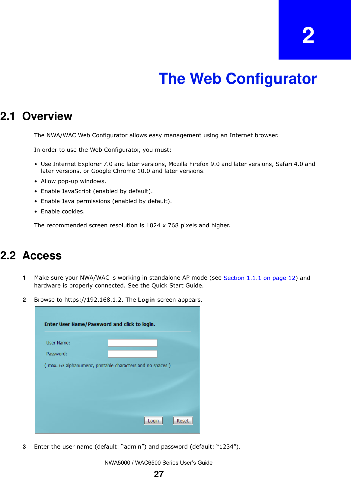 NWA5000 / WAC6500 Series User’s Guide27CHAPTER   2The Web Configurator2.1  OverviewThe NWA/WAC Web Configurator allows easy management using an Internet browser. In order to use the Web Configurator, you must:• Use Internet Explorer 7.0 and later versions, Mozilla Firefox 9.0 and later versions, Safari 4.0 and later versions, or Google Chrome 10.0 and later versions.• Allow pop-up windows.• Enable JavaScript (enabled by default).• Enable Java permissions (enabled by default).• Enable cookies.The recommended screen resolution is 1024 x 768 pixels and higher.2.2  Access1Make sure your NWA/WAC is working in standalone AP mode (see Section 1.1.1 on page 12) and hardware is properly connected. See the Quick Start Guide.2Browse to https://192.168.1.2. The Login  screen appears. 3Enter the user name (default: “admin”) and password (default: “1234”).