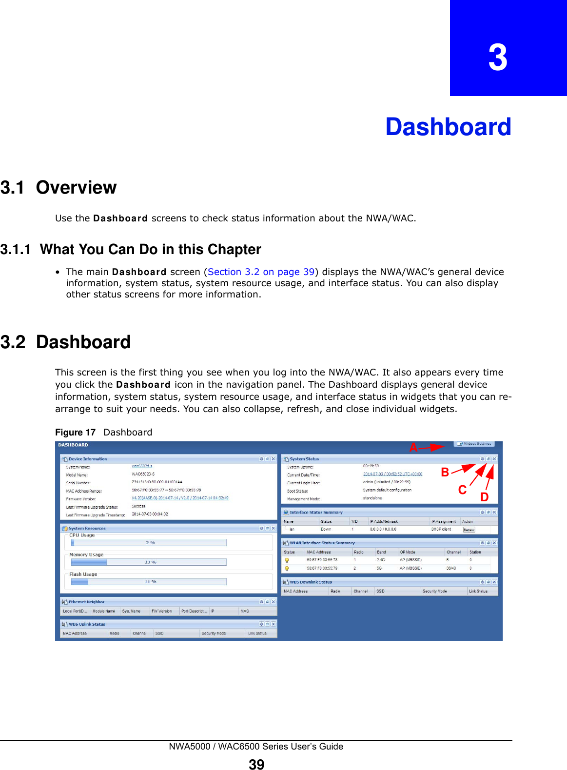 NWA5000 / WAC6500 Series User’s Guide39CHAPTER   3Dashboard3.1  OverviewUse the Da shboard screens to check status information about the NWA/WAC.3.1.1  What You Can Do in this Chapter•The main Dashboar d screen (Section 3.2 on page 39) displays the NWA/WAC’s general device information, system status, system resource usage, and interface status. You can also display other status screens for more information.3.2  DashboardThis screen is the first thing you see when you log into the NWA/WAC. It also appears every time you click the Dash boa rd icon in the navigation panel. The Dashboard displays general device information, system status, system resource usage, and interface status in widgets that you can re-arrange to suit your needs. You can also collapse, refresh, and close individual widgets.Figure 17   Dashboard BCDA