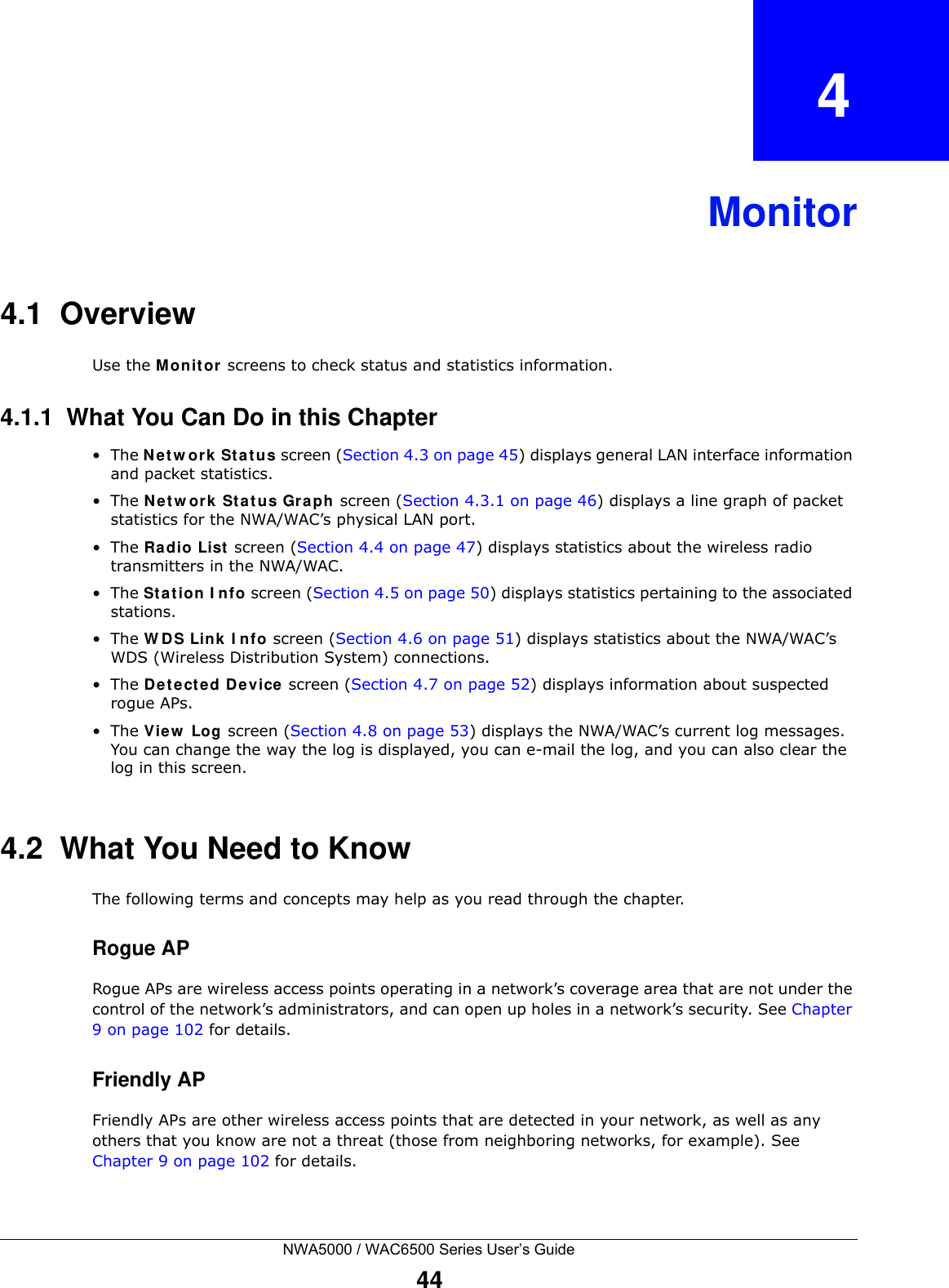 NWA5000 / WAC6500 Series User’s Guide44CHAPTER   4Monitor4.1  OverviewUse the M onit or screens to check status and statistics information.4.1.1  What You Can Do in this Chapter•The N et w ork  St a tus screen (Section 4.3 on page 45) displays general LAN interface information and packet statistics. •The N et w ork  St a tus Gr aph screen (Section 4.3.1 on page 46) displays a line graph of packet statistics for the NWA/WAC’s physical LAN port. •The Ra dio List  screen (Section 4.4 on page 47) displays statistics about the wireless radio transmitters in the NWA/WAC.•The St a tion  I n fo screen (Section 4.5 on page 50) displays statistics pertaining to the associated stations.•The W D S Link I nfo screen (Section 4.6 on page 51) displays statistics about the NWA/WAC’s WDS (Wireless Distribution System) connections.•The De te ct e d De vice screen (Section 4.7 on page 52) displays information about suspected rogue APs.•The View  Log screen (Section 4.8 on page 53) displays the NWA/WAC’s current log messages. You can change the way the log is displayed, you can e-mail the log, and you can also clear the log in this screen.4.2  What You Need to KnowThe following terms and concepts may help as you read through the chapter.Rogue APRogue APs are wireless access points operating in a network’s coverage area that are not under the control of the network’s administrators, and can open up holes in a network’s security. See Chapter 9 on page 102 for details.Friendly APFriendly APs are other wireless access points that are detected in your network, as well as any others that you know are not a threat (those from neighboring networks, for example). See Chapter 9 on page 102 for details.