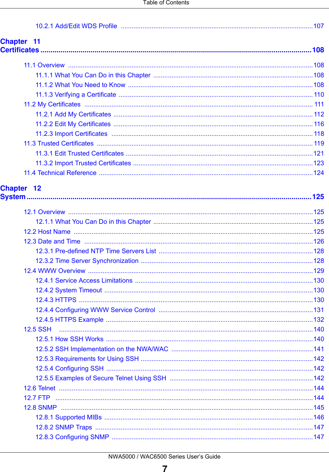  Table of ContentsNWA5000 / WAC6500 Series User’s Guide710.2.1 Add/Edit WDS Profile  ..........................................................................................................107Chapter   11Certificates ........................................................................................................................................10811.1 Overview  .......................................................................................................................................10811.1.1 What You Can Do in this Chapter  ........................................................................................10811.1.2 What You Need to Know ......................................................................................................10811.1.3 Verifying a Certificate  ........................................................................................................... 11011.2 My Certificates  .............................................................................................................................. 11111.2.1 Add My Certificates .............................................................................................................. 11211.2.2 Edit My Certificates  .............................................................................................................. 11611.2.3 Import Certificates  ............................................................................................................... 11811.3 Trusted Certificates  ....................................................................................................................... 11911.3.1 Edit Trusted Certificates .......................................................................................................12111.3.2 Import Trusted Certificates ...................................................................................................12311.4 Technical Reference ......................................................................................................................124Chapter   12System ...............................................................................................................................................12512.1 Overview  .......................................................................................................................................12512.1.1 What You Can Do in this Chapter ........................................................................................12512.2 Host Name  ....................................................................................................................................12512.3 Date and Time  ..............................................................................................................................12612.3.1 Pre-defined NTP Time Servers List  .....................................................................................12812.3.2 Time Server Synchronization ...............................................................................................12812.4 WWW Overview ............................................................................................................................12912.4.1 Service Access Limitations  ..................................................................................................13012.4.2 System Timeout ...................................................................................................................13012.4.3 HTTPS .................................................................................................................................13012.4.4 Configuring WWW Service Control .....................................................................................13112.4.5 HTTPS Example ..................................................................................................................13212.5 SSH    ............................................................................................................................................14012.5.1 How SSH Works ..................................................................................................................14012.5.2 SSH Implementation on the NWA/WAC  ..............................................................................14112.5.3 Requirements for Using SSH ...............................................................................................14212.5.4 Configuring SSH ..................................................................................................................14212.5.5 Examples of Secure Telnet Using SSH  ...............................................................................14212.6 Telnet  ............................................................................................................................................14412.7 FTP   ..............................................................................................................................................14412.8 SNMP  ...........................................................................................................................................14512.8.1 Supported MIBs ...................................................................................................................14612.8.2 SNMP Traps  ........................................................................................................................14712.8.3 Configuring SNMP ...............................................................................................................147