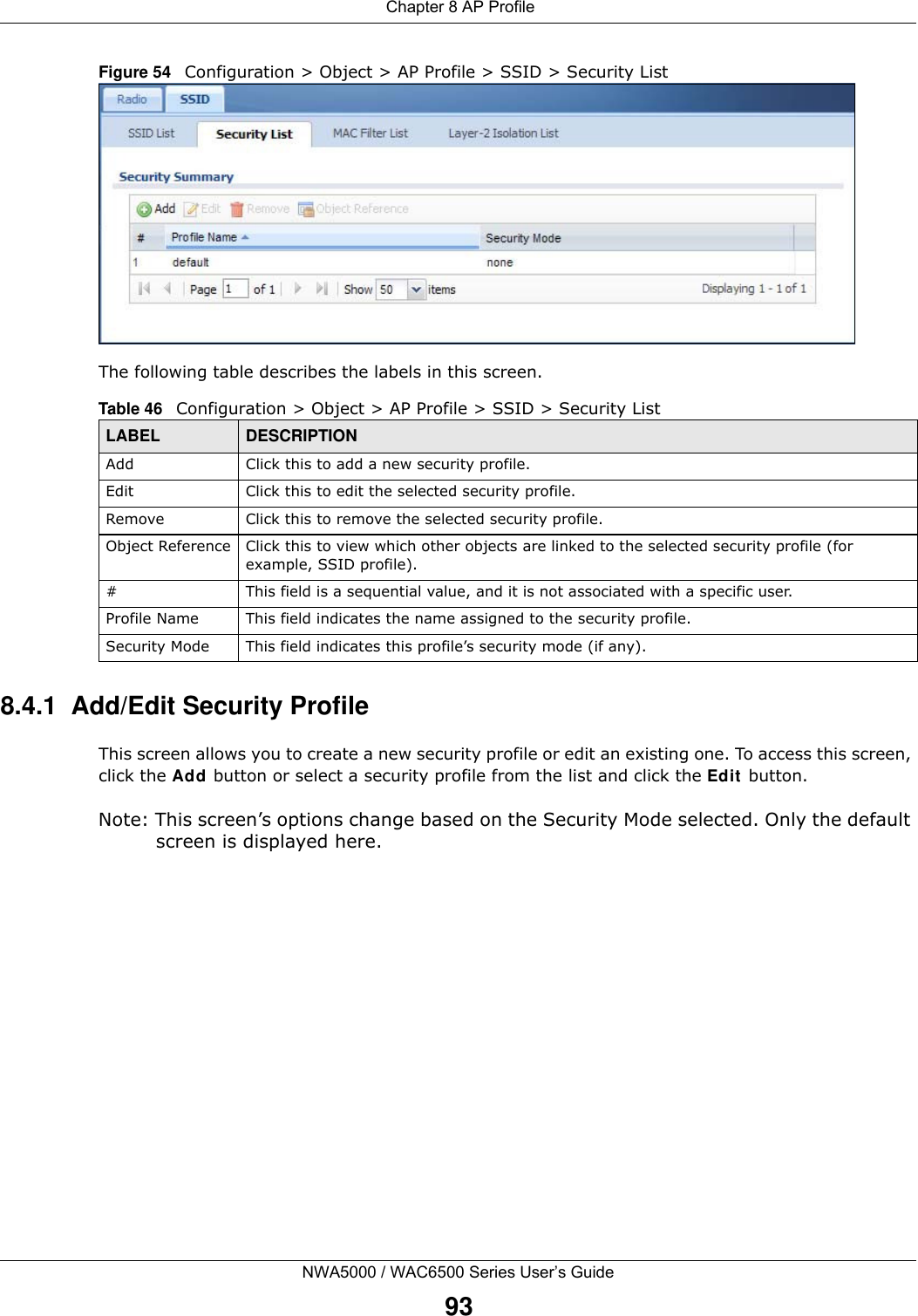  Chapter 8 AP ProfileNWA5000 / WAC6500 Series User’s Guide93Figure 54   Configuration &gt; Object &gt; AP Profile &gt; SSID &gt; Security ListThe following table describes the labels in this screen.  8.4.1  Add/Edit Security ProfileThis screen allows you to create a new security profile or edit an existing one. To access this screen, click the Add button or select a security profile from the list and click the Edit  button.Note: This screen’s options change based on the Security Mode selected. Only the default screen is displayed here.Table 46   Configuration &gt; Object &gt; AP Profile &gt; SSID &gt; Security ListLABEL DESCRIPTIONAdd Click this to add a new security profile.Edit Click this to edit the selected security profile.Remove Click this to remove the selected security profile.Object Reference Click this to view which other objects are linked to the selected security profile (for example, SSID profile).# This field is a sequential value, and it is not associated with a specific user.Profile Name This field indicates the name assigned to the security profile.Security Mode This field indicates this profile’s security mode (if any).
