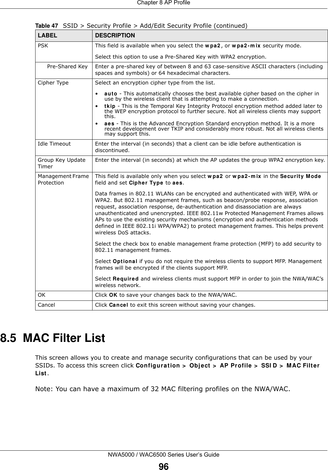 Chapter 8 AP ProfileNWA5000 / WAC6500 Series User’s Guide968.5  MAC Filter ListThis screen allows you to create and manage security configurations that can be used by your SSIDs. To access this screen click Configur at ion &gt;  Obje ct  &gt;  AP Profile &gt;  SSI D &gt;  M AC Filte r List .Note: You can have a maximum of 32 MAC filtering profiles on the NWA/WAC.PSK This field is available when you select the w pa2 , or w pa2 - m ix  security mode.Select this option to use a Pre-Shared Key with WPA2 encryption.Pre-Shared Key Enter a pre-shared key of between 8 and 63 case-sensitive ASCII characters (including spaces and symbols) or 64 hexadecimal characters.Cipher Type Select an encryption cipher type from the list. •a ut o - This automatically chooses the best available cipher based on the cipher in use by the wireless client that is attempting to make a connection.•t k ip  - This is the Temporal Key Integrity Protocol encryption method added later to the WEP encryption protocol to further secure. Not all wireless clients may support this.•aes - This is the Advanced Encryption Standard encryption method. It is a more recent development over TKIP and considerably more robust. Not all wireless clients may support this.Idle Timeout Enter the interval (in seconds) that a client can be idle before authentication is discontinued. Group Key Update TimerEnter the interval (in seconds) at which the AP updates the group WPA2 encryption key.Management Frame ProtectionThis field is available only when you select w pa2  or w pa2 - m ix in the Securit y Mode  field and set Cipher  Type to aes.Data frames in 802.11 WLANs can be encrypted and authenticated with WEP, WPA or WPA2. But 802.11 management frames, such as beacon/probe response, association request, association response, de-authentication and disassociation are always unauthenticated and unencrypted. IEEE 802.11w Protected Management Frames allows APs to use the existing security mechanisms (encryption and authentication methods defined in IEEE 802.11i WPA/WPA2) to protect management frames. This helps prevent wireless DoS attacks.Select the check box to enable management frame protection (MFP) to add security to 802.11 management frames.Select Opt io nal if you do not require the wireless clients to support MFP. Management frames will be encrypted if the clients support MFP.Select Re quir e d and wireless clients must support MFP in order to join the NWA/WAC’s wireless network.OK Click OK to save your changes back to the NWA/WAC.Cancel Click Cancel to exit this screen without saving your changes.Table 47   SSID &gt; Security Profile &gt; Add/Edit Security Profile (continued)LABEL DESCRIPTION