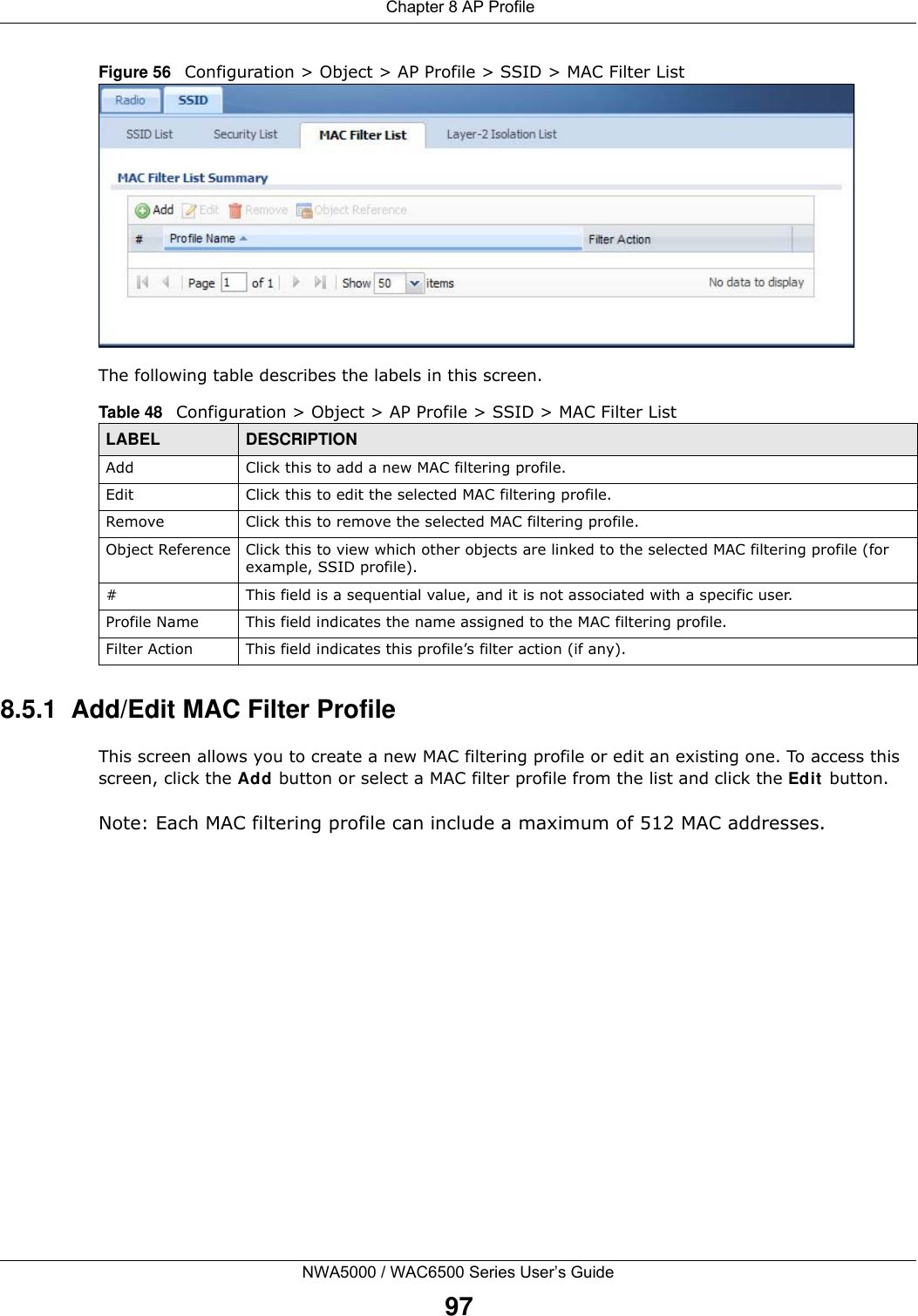  Chapter 8 AP ProfileNWA5000 / WAC6500 Series User’s Guide97Figure 56   Configuration &gt; Object &gt; AP Profile &gt; SSID &gt; MAC Filter ListThe following table describes the labels in this screen.  8.5.1  Add/Edit MAC Filter ProfileThis screen allows you to create a new MAC filtering profile or edit an existing one. To access this screen, click the Add button or select a MAC filter profile from the list and click the Edit  button.Note: Each MAC filtering profile can include a maximum of 512 MAC addresses.Table 48   Configuration &gt; Object &gt; AP Profile &gt; SSID &gt; MAC Filter ListLABEL DESCRIPTIONAdd Click this to add a new MAC filtering profile.Edit Click this to edit the selected MAC filtering profile.Remove Click this to remove the selected MAC filtering profile.Object Reference Click this to view which other objects are linked to the selected MAC filtering profile (for example, SSID profile).# This field is a sequential value, and it is not associated with a specific user.Profile Name This field indicates the name assigned to the MAC filtering profile.Filter Action This field indicates this profile’s filter action (if any).