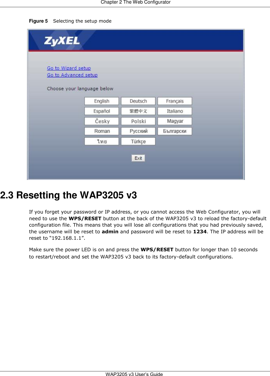 Chapter 2 The Web Configurator   Figure 5 Selecting the setup mode                                2.3 Resetting the WAP3205 v3  If you forget your password or IP address, or you cannot access the Web Configurator, you will need to use the WPS/RESET button at the back of the WAP3205 v3 to reload the factory-default configuration file. This means that you will lose all configurations that you had previously saved, the username will be reset to admin and password will be reset to 1234. The IP address will be reset to “192.168.1.1”.  Make sure the power LED is on and press the WPS/RESET button for longer than 10 seconds to restart/reboot and set the WAP3205 v3 back to its factory-default configurations.                     WAP3205 v3 User’s Guide   