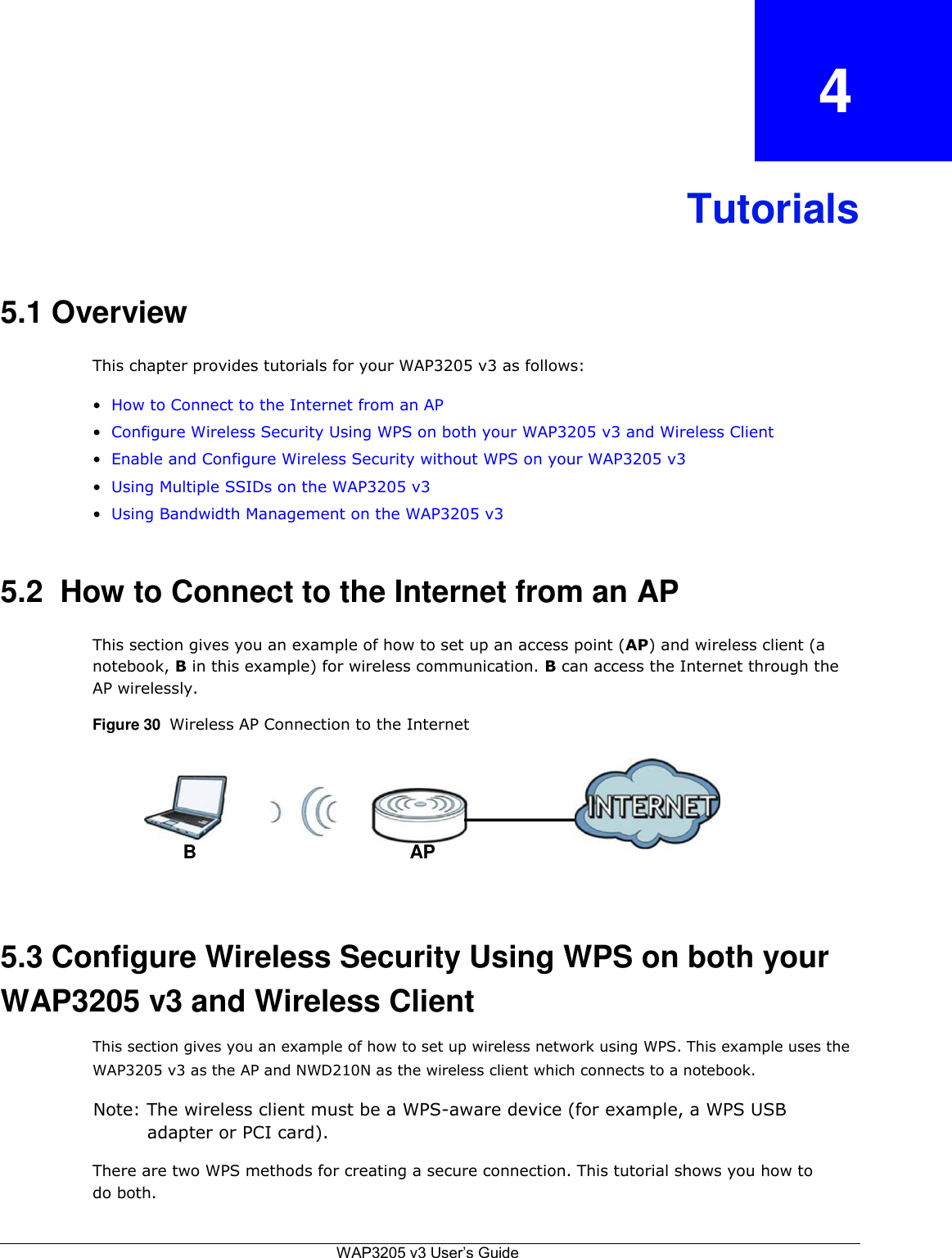 4    Tutorials    5.1 Overview  This chapter provides tutorials for your WAP3205 v3 as follows:  • How to Connect to the Internet from an AP  • Configure Wireless Security Using WPS on both your WAP3205 v3 and Wireless Client  • Enable and Configure Wireless Security without WPS on your WAP3205 v3  • Using Multiple SSIDs on the WAP3205 v3  • Using Bandwidth Management on the WAP3205 v3    5.2  How to Connect to the Internet from an AP  This section gives you an example of how to set up an access point (AP) and wireless client (a notebook, B in this example) for wireless communication. B can access the Internet through the AP wirelessly.  Figure 30  Wireless AP Connection to the Internet       B AP     5.3 Configure Wireless Security Using WPS on both your WAP3205 v3 and Wireless Client  This section gives you an example of how to set up wireless network using WPS. This example uses the WAP3205 v3 as the AP and NWD210N as the wireless client which connects to a notebook.  Note: The wireless client must be a WPS-aware device (for example, a WPS USB adapter or PCI card).  There are two WPS methods for creating a secure connection. This tutorial shows you how to do both.   WAP3205 v3 User’s Guide   