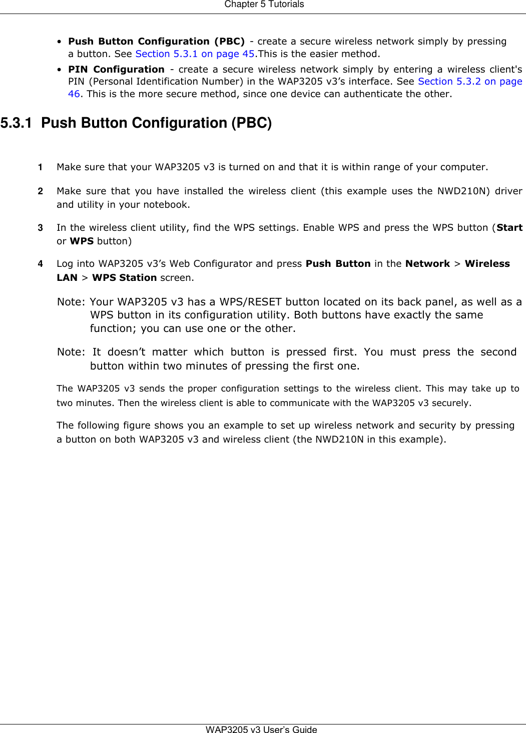 Chapter 5 Tutorials   • Push Button Configuration (PBC)  - create a secure wireless network simply by pressing a button. See Section 5.3.1 on page 45.This is the easier method.  • PIN  Configuration  - create a secure wireless network simply by entering a wireless client&apos;s PIN (Personal Identification Number) in the WAP3205 v3’s interface. See Section 5.3.2 on page 46. This is the more secure method, since one device can authenticate the other.  5.3.1  Push Button Configuration (PBC)   1  Make sure that your WAP3205 v3 is turned on and that it is within range of your computer.  2  Make sure that you have  installed the wireless  client  (this example  uses the  NWD210N)  driver and utility in your notebook.  3  In the wireless client utility, find the WPS settings. Enable WPS and press the WPS button (Start or WPS button)  4  Log into WAP3205 v3’s Web Configurator and press Push Button in the Network &gt; Wireless LAN &gt; WPS Station screen.  Note: Your WAP3205 v3 has a WPS/RESET button located on its back panel, as well as a WPS button in its configuration utility. Both buttons have exactly the same function; you can use one or the other.  Note:  It  doesn’t  matter  which  button  is  pressed  first.  You  must  press  the  second button within two minutes of pressing the first one.  The WAP3205 v3 sends the proper configuration settings to the wireless client. This may take up to two minutes. Then the wireless client is able to communicate with the WAP3205 v3 securely.  The following figure shows you an example to set up wireless network and security by pressing a button on both WAP3205 v3 and wireless client (the NWD210N in this example).                           WAP3205 v3 User’s Guide   