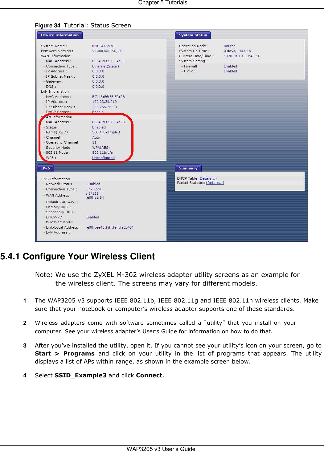 Chapter 5 Tutorials   Figure 34  Tutorial: Status Screen                                   5.4.1 Configure Your Wireless Client  Note: We use the ZyXEL M-302 wireless adapter utility screens as an example for the wireless client. The screens may vary for different models.  1  The WAP3205 v3 supports IEEE 802.11b, IEEE 802.11g and IEEE 802.11n wireless clients. Make sure that your notebook or computer’s wireless adapter supports one of these standards.  2  Wireless  adapters  come  with  software  sometimes  called  a  “utility”  that  you  install  on  your computer. See your wireless adapter’s User’s Guide for information on how to do that.  3  After you’ve installed the utility, open it. If you cannot see your utility’s icon on your screen, go to Start  &gt;  Programs  and  click  on  your  utility  in  the  list  of  programs  that  appears.  The  utility displays a list of APs within range, as shown in the example screen below.  4  Select SSID_Example3 and click Connect.           WAP3205 v3 User’s Guide  