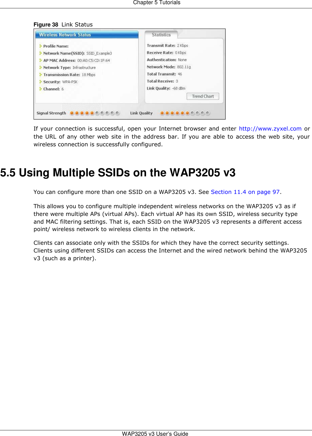 Chapter 5 Tutorials   Figure 38  Link Status                If your connection is successful, open your Internet browser and enter http://www.zyxel.com or the URL of any other web site in the address bar. If you are able to access the web site, your wireless connection is successfully configured.   5.5 Using Multiple SSIDs on the WAP3205 v3  You can configure more than one SSID on a WAP3205 v3. See Section 11.4 on page 97.  This allows you to configure multiple independent wireless networks on the WAP3205 v3 as if there were multiple APs (virtual APs). Each virtual AP has its own SSID, wireless security type and MAC filtering settings. That is, each SSID on the WAP3205 v3 represents a different access point/ wireless network to wireless clients in the network.  Clients can associate only with the SSIDs for which they have the correct security settings. Clients using different SSIDs can access the Internet and the wired network behind the WAP3205 v3 (such as a printer).                            WAP3205 v3 User’s Guide   