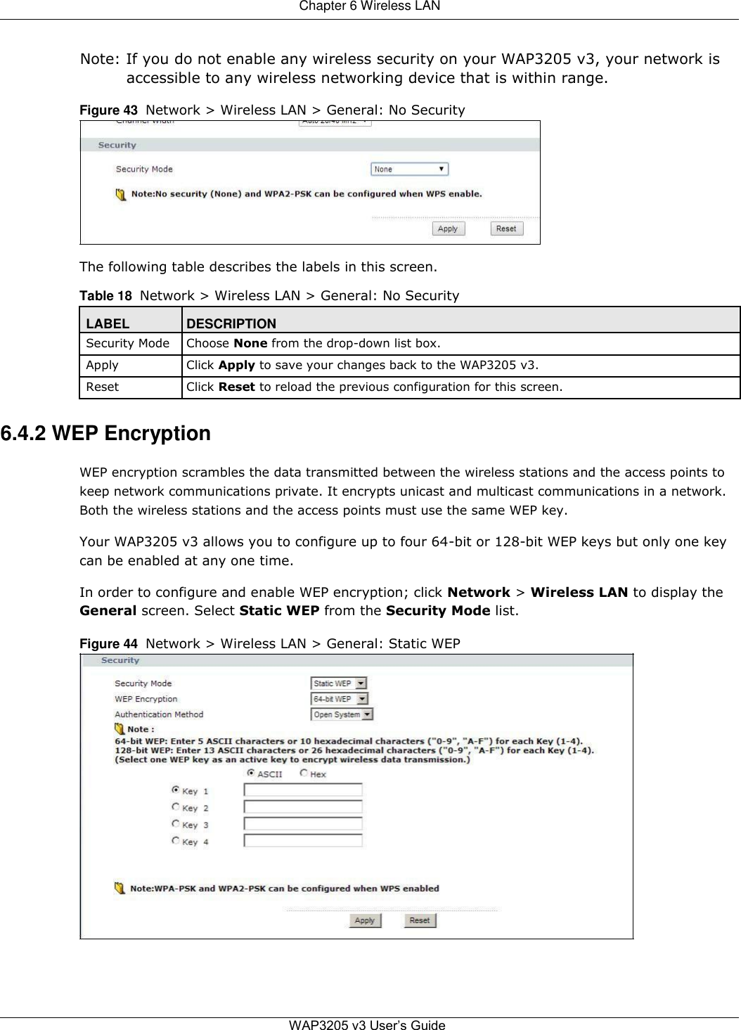  Chapter 6 Wireless LAN   Note: If you do not enable any wireless security on your WAP3205 v3, your network is accessible to any wireless networking device that is within range.  Figure 43  Network &gt; Wireless LAN &gt; General: No Security          The following table describes the labels in this screen.  Table 18  Network &gt; Wireless LAN &gt; General: No Security  LABEL DESCRIPTION Security Mode Choose None from the drop-down list box.   Apply Click Apply to save your changes back to the WAP3205 v3.   Reset Click Reset to reload the previous configuration for this screen.    6.4.2 WEP Encryption  WEP encryption scrambles the data transmitted between the wireless stations and the access points to keep network communications private. It encrypts unicast and multicast communications in a network. Both the wireless stations and the access points must use the same WEP key.  Your WAP3205 v3 allows you to configure up to four 64-bit or 128-bit WEP keys but only one key can be enabled at any one time.  In order to configure and enable WEP encryption; click Network &gt; Wireless LAN to display the  General screen. Select Static WEP from the Security Mode list.  Figure 44  Network &gt; Wireless LAN &gt; General: Static WEP                          WAP3205 v3 User’s Guide 