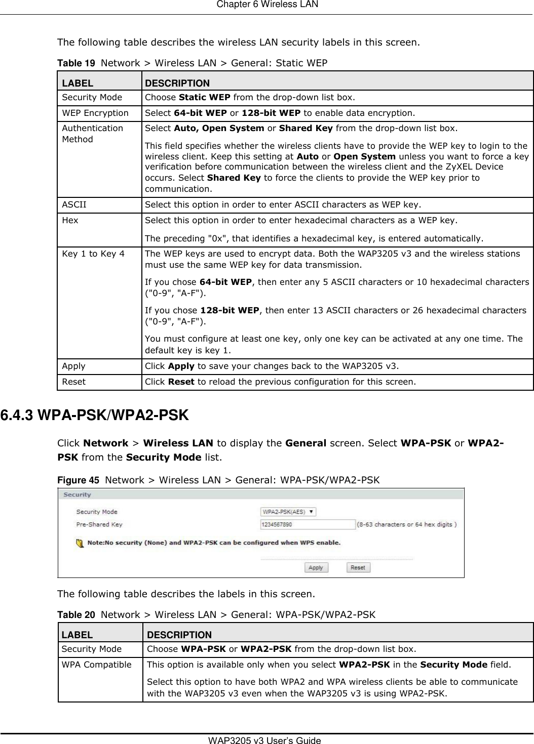  Chapter 6 Wireless LAN   The following table describes the wireless LAN security labels in this screen.  Table 19  Network &gt; Wireless LAN &gt; General: Static WEP  LABEL DESCRIPTION  Security Mode Choose Static WEP from the drop-down list box.     WEP Encryption Select 64-bit WEP or 128-bit WEP to enable data encryption.     Authentication Select Auto, Open System or Shared Key from the drop-down list box.  Method This field specifies whether the wireless clients have to provide the WEP key to login to the     wireless client. Keep this setting at Auto or Open System unless you want to force a key   verification before communication between the wireless client and the ZyXEL Device   occurs. Select Shared Key to force the clients to provide the WEP key prior to   communication.     ASCII Select this option in order to enter ASCII characters as WEP key.     Hex Select this option in order to enter hexadecimal characters as a WEP key.   The preceding &quot;0x&quot;, that identifies a hexadecimal key, is entered automatically.     Key 1 to Key 4 The WEP keys are used to encrypt data. Both the WAP3205 v3 and the wireless stations   must use the same WEP key for data transmission.   If you chose 64-bit WEP, then enter any 5 ASCII characters or 10 hexadecimal characters   (&quot;0-9&quot;, &quot;A-F&quot;).   If you chose 128-bit WEP, then enter 13 ASCII characters or 26 hexadecimal characters   (&quot;0-9&quot;, &quot;A-F&quot;).   You must configure at least one key, only one key can be activated at any one time. The   default key is key 1.     Apply Click Apply to save your changes back to the WAP3205 v3.     Reset Click Reset to reload the previous configuration for this screen.      6.4.3 WPA-PSK/WPA2-PSK  Click Network &gt; Wireless LAN to display the General screen. Select WPA-PSK or WPA2-PSK from the Security Mode list.  Figure 45  Network &gt; Wireless LAN &gt; General: WPA-PSK/WPA2-PSK          The following table describes the labels in this screen.  Table 20  Network &gt; Wireless LAN &gt; General: WPA-PSK/WPA2-PSK   LABEL DESCRIPTION  Security Mode Choose WPA-PSK or WPA2-PSK from the drop-down list box.     WPA Compatible This option is available only when you select WPA2-PSK in the Security Mode field.   Select this option to have both WPA2 and WPA wireless clients be able to communicate   with the WAP3205 v3 even when the WAP3205 v3 is using WPA2-PSK.         WAP3205 v3 User’s Guide 